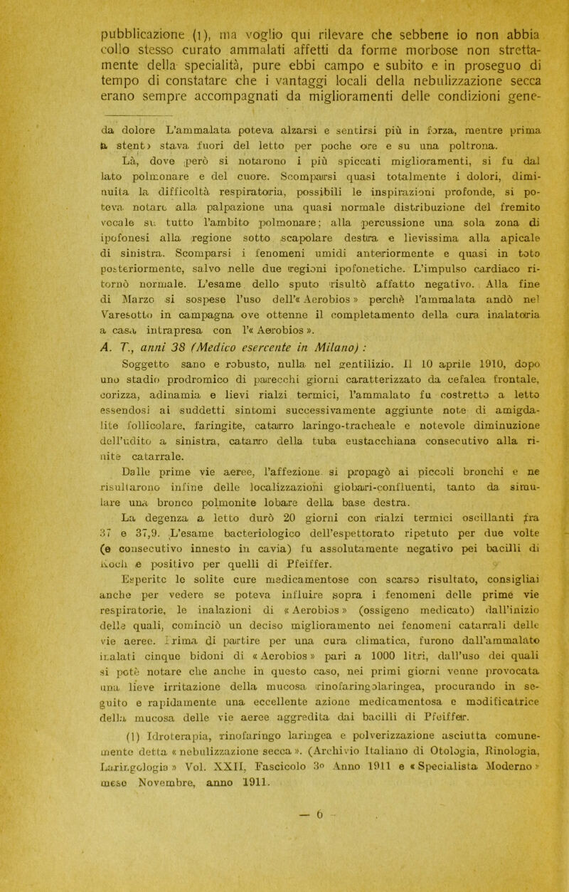 pubblicazione (i), ma voglio qui rilevare che sebbene io non abbia collo stesso curato ammalati affetti da forme morbose non stretta- mente della specialità, pure ebbi campo e subito e in proseguo di tempo di constatare che i vantaggi locali della nebulizzazione secca erano sempre accompagnati da miglioramenti delle condizioni gene- da dolore L’ammalata poteva alzarsi e sentirsi più in forza, mentre prima la. stento stava fuori del letto per poche otre e su una poltrona. Là, dove però si notarono i più spiccati miglioramenti, si fu dal lato polmonare e del cuore. Scomparsi quasi totalmente i dolori, dimi- nuita la difficoltà respiratoria, possibili le inspirazioni profonde, si po- teva. notare alla palpazione una quasi normale distribuzione del fremito vocale su tutto l’ambito polmonare; alla percussione una sola zona di ipofonesi alla regione sotto scapolare destra e lievissima alla apicale di sinistra. Scomparsi i fenomeni umidi anteriormente e quasi in tota posteriormente, salvo nelle due regioni ipofonetiche. L’impulso cardiaco ri- tornò normale. L’esame dello sputo risultò affatto negativo. Alla fine di Marzo si sospese l’uso dell’« Aerobios » perchè l’ammalata andò nel Varesotto in campagna ove ottenne il completamento della, cura inalatotria a casa intrapresa con l’« Aerobios ». A. T., anni 38 (Medico esercente in Milano) : Soggetto sano e robusto, nulla nel gentilizio. 11 10 aprile 1910, dopo uno stadio prodromico di parecchi giorni caratterizzato da cefalea frontale, corizza, adinamia e lievi rialzi termici, l’ammalato fu costretto a letto essendosi ai suddetti sintomi successivamente aggiunte note di amigda- lite follicolare, faringite, catarro laringo-tracheale e notevole diminuzione dell’udito a sinistra, catarro della tuba eustacchiana consecutivo alla ri- nite catarrale. Dalle prime vie aeree, l’affezione si propagò ai piccoli bronchi e ne risultarono infine delle localizzazioni giobari-confluenti, tanto da simu- lare una bronco polmonite lobare della base destra. La degenza a letto durò 20 giorni con rialzi termici oscillanti fra 37 e 37,9. L’esame bacteriologico dell’espettorato ripetuto per due volte (e consecutivo innesto in cavia) fu assolutamente negativo pei bacilli di nodi ,e positivo per quelli di Pfeiffer. Esperite lo solite cure medicamentose con scarso risultato, consigliai anche per vedere se poteva influire (sopra i fenomeni delle prime vie respiratorie, le inalazioni di « Aerobios » (ossigeno medicato) dall’inizio della quali, cominciò un deciso miglioramento nei fenomeni catarrali delle vie aeree. Prima di partire per una cura climatica, furono dall’ammalato inalati cinque bidoni di « Aerobios » pari a 1000 litri, dall’uso dei quali si potò notare che anche in questo caso, nei primi giorni venne provocata una lieve irritazione della mucosa, irinofaringolaringea, procurando in se- guito e rapidamente una eccellente azione medicamentosa e modificatrice della mucosa delle vie aeree aggredita dai bacilli di Pfeiffetr. (1) Idroterapia, xino[aringo laringea e polverizzazione asciutta comune- mente detta «nebulizzazione secca». (Archivio Italiano di Otologia, Rinologia, Laringologia» Voi. XXII, Fascicolo 3° Anno 19.11 e «Specialista Moderno» mese Novembre, anno 1911. t)