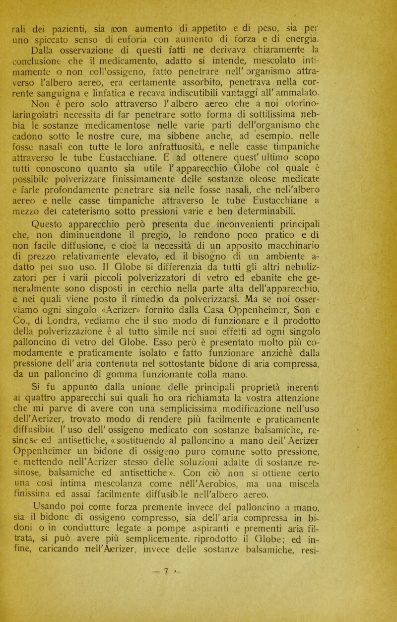 rati dei pazienti, sia (con aumento fdi appetito e di peso, sia per uno spiccato senso di euforia con aumento di forza e di energia. Dalla osservazione di questi fatti ne derivava chiaramente la conclusione che il medicamento, adatto si intende, mescolato inti- mamente o non coll'ossigeno, fatto penetrare nell' organismo attra- verso l'albero aereo, era certamente assorbito, penetrava nella cor- rente sanguigna e linfatica e recava indiscutibili vantaggi all' ammalato. Non è pero solo attraverso l'albero aereo che a noi otorino- laringoiatri necessita di far penetrare sotto forma di sottilissima neb- bia le sostanze medicamentose nelle varie parti dell'organismo che cadono sotto le nostre cure, ma sibbene anche, ad esempio, nelle fosse nasali con tutte le loro anfrattuosita, e nelle casse timpaniche attraverso le tube Eustacchiane. E ad ottenere quest' ultimo scopo tutti conoscono quanto sia utile l'apparecchio Globe col quale è possibile polverizzare finissimamente delle sostanze oleose medicate e farle profondamente penetrare sia nelle fosse nasali, che nell'albero aereo e nelle casse timpaniche attraverso le tube Eustacchiane a mezzo dei cateterismo sotto pressioni varie e ben determinabili. Questo apparecchio però presenta due inconvenienti principali che, non diminuendone il pregio, lo rendono poco pratico e di non facile diffusione, e cioè la necessità di un apposito macchinario di prezzo relativamente elevato, ed il bisogno di un ambiente a- datto pei suo uso. Il Globe hi differenzia da tutti gli altri nebuliz- zatori per i varii piccoli polverizzatori di vetro ed ebanite che ge- neralmente sono disposti in cerchio nella parte alta dell'apparecchio, e nei quali viene posto il rimedio da polverizzarsi. Ma se noi osser- viamo ogni singolo «Aerizer» fornito dalla Casa Oppenheimer, Son e Co., di Londra, vediamo che il suo modo di funzionare e il prodotto della polverizzazione è al tutto simile nei suoi effetti ad ogni singolo palloncino di vetro del Globe. Esso però è presentato molto più co- modamente e praticamente isolato e fatto funzionare anziché dalla pressione dell' aria contenuta nel sottostante bidone di aria compressa, da un palloncino di gomma funzionante colla mano. Si fu appunto dalla unione delle principali proprietà inerenti ai quattro apparecchi sui quali ho ora richiamata la vostra attenzione che mi parve di avere con una semplicissima modificazione nell'uso dell'Aerizer, trovato modo di rendere più facilmente e praticamente diffusibile 1' uso dell' ossigeno medicato con sostanze balsamiche, re- sine se ed antisettiche, «sostituendo al palloncino a mano dell'Aerizer Oppenheimer un bidone di ossigeno puro comune sotto pressione, e mettendo nell'Aerizer stesso delle soluzioni adatte di sostanze re- sinose, balsamiche ed antisettiche». Con ciò non si ottiene certo una così intima mescolanza come nell'Aerobios, ma una miscela finissima ed assai facilmente diffusibile nell'albero aereo. Usando poi come forza premente invece del palloncino a mano, sia il bidone di ossigeno compresso, sia dell' aria compressa in bi- doni o in condutture legate a pompe aspiranti e prementi aria fil- trata, si può avere più semplicemente, riprodotto il Globe; ed in- fine, caricando nell'Ajerizer, invece delle sostanze balsamiche, resi-