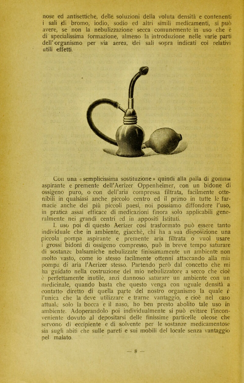 nose ed antisettiche, delle soluzioni delia voluta densità e contenenti i sali |di bromo, iodio, sodio ed altri simili medicamenti, si può avere, se non la nebulizzazione secca comunemente in uso che è di specialissima formazione, almeno la introduzione nelle varie parti dell'organismo per via aerea, dei sali sopra indicati coi relativi utili effetti. Con una «semplicissima sostituzione» quindi alla palla di gomma aspirante e premente dell'Aerizer Oppenheimer, con un bidone di ossigeno puro, o con dell’aria compressa filtrata, facilmente otte- nibili in qualsiasi anche piccolo centro ed il primo in tutte le far- macie anche dei più piccoli paesi, noi possiamo diffondere l'uso, in pratica assai efficace di medicazioni finora solo applicabili gene- ralmente nei grandi centri ed in appositi Istituti. L uso poi di questo Aerizer così trasformato può essere tanto individuale che in ambiente, giacché, chi ha a sua disposizione una piccola pompa aspirante e premente aria filtrata o vuol usare i grossi bidoni di ossigeno compresso, può in breve tempo saturare di sostanze balsamiche nebulizzate finissimamente un ambiente non molto vasto, come io stesso facilmente ottenni attaccando alla mia pompa di aria I'Aerizer stesso. Partendo però dal concetto che mi ha guidato nella costruzione del mio nebulizzatore a secco che cioè è perfettamente inutile, anzi dannoso saturare un ambiente con un medicinale, quando basta che questo venga con uguale densità a contatto diretto di quella parte del nostro organismo la quale p l'unica che la deve utilizzare e trarne vantaggio, e cioè nel caso attuale solo la bocca e il naso, ho ben presto abolito tale uso in ambiente. Adoperandolo poi individualmente si può evitare l'incon- veniente dovuto al depositarsi delle finissime particelle oleose che servono di eccipiente e di solvente per le sostanze medicamentose sia sugli abiti che sulle pareti e sui mobili del locale senza vantaggio pel malato.