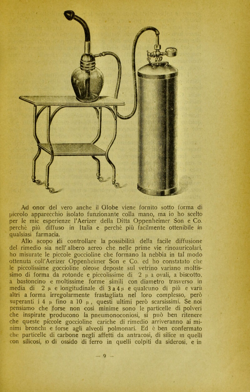 Ad onor del vero anche il Globe viene fornito sotto forma di piccolo apparecchio isolato funzionante colla mano, ma io ho scelto per le mie esperienze l'Aerizer della Ditta Oppenheimer Son e Co. perchè più diffuso in Italia e perchè più facilmente ottenibile in qualsiasi farmacia. Alito Scopo jdi controllare la possibilità della facile diffusione del rimedio sia nell'albero aereo che nelle prime vie rinoauricolari, ho misurate le piccole goccioline che formano la nebbia in tal modo ottenuta coll'Aerizer Oppenheimer Son e Co. ed ho constatato che le piccolissime goccioline oleose deposte sul vetrino variano moltis- simo di forma da rotonde e piccolissime di 2 \\ a ovali, a biscotto, a bastoncino -e moltissime forme simili con diametro trasverso in media di 2 n e longitudinale di 3a4p- e qualcuno di più e varii altri a forma irregolarmente frastagliata nel loro complesso, però superanti i 4 n fino a 10 n , questi ultimi però scarsissimi. Se noi pensiamo che (forse non così minime (sono le particelle di polveri che inspirate (producono la pneumonoconiosi, si può ben ritenere che queste piccole goccioline cariche di rimedio arriveranno ai mi- nimi bronchi e forse agli alveoli polmonari. Ed è ben confermato che particelle di carbone negli affetti da antracosi, di silice in quelli con silicosi, io di ossido di ferro in quelli colpiti da siderosi, e in