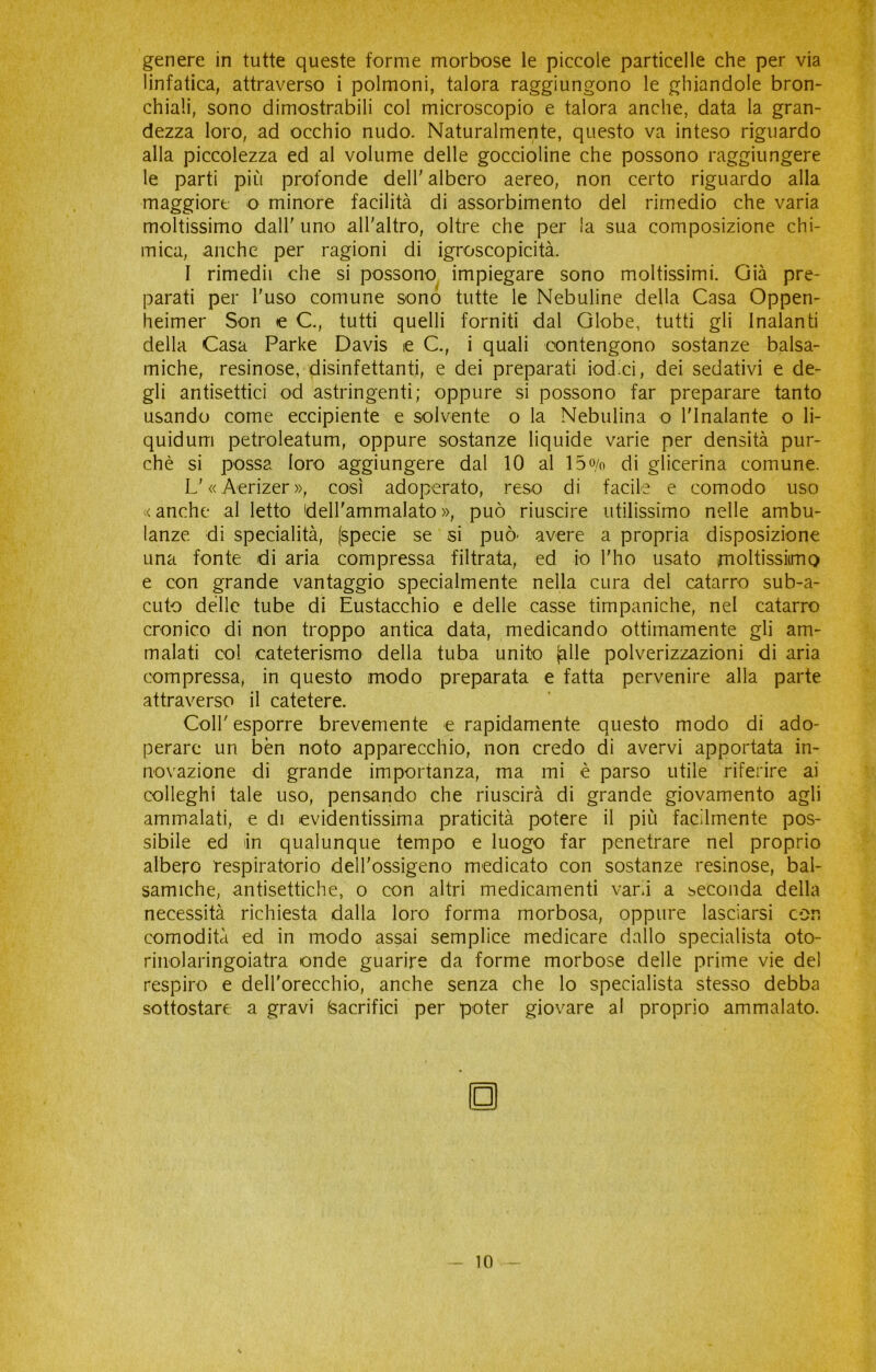 genere in tutte queste forme morbose le piccole particelle che per via linfatica, attraverso i polmoni, talora raggiungono le ghiandole bron- chiali, sono dimostrabili col microscopio e talora anche, data la gran- dezza loro, ad occhio nudo. Naturalmente, questo va inteso riguardo alla piccolezza ed al volume delle goccioline che possono raggiungere le parti più profonde dell' albero aereo, non certo riguardo alla maggiore o minore facilità di assorbimento del rimedio che varia moltissimo dall' uno all'altro, oltre che per la sua composizione chi- mica, anche per ragioni di igroscopicità. 1 rimedii che si possono impiegare sono moltissimi. Già pre- parati per l'uso comune sono tutte le Nebuline della Casa Oppen- heimer Son e C., tutti quelli forniti dal Globe, tutti gli Inalanti della Casa Parke Davis e C., i quali contengono sostanze balsa- miche, resinose, disinfettanti, e dei preparati iodici, dei sedativi e de- gli antisettici od astringenti; oppure si possono far preparare tanto usando come eccipiente e solvente o la Nebulina o l'inalante o li- quidurri petroleatum, oppure sostanze liquide varie per densità pur- ché si possa loro aggiungere dal 10 al 15o/o di glicerina comune. L'«Aerizer», così adoperato, reso di facile e comodo uso < anche al letto 'dell'ammalato », può riuscire utilissimo nelle ambu- lanze di specialità, [specie se si può- avere a propria disposizione una fonte di aria compressa filtrata, ed io l'ho usato rnoltissiimo e con grande vantaggio specialmente nella cura del catarro sub-a- cuto delle tube di Eustacchio e delle casse timpaniche, nel catarro cronico di non troppo antica data, medicando ottimamente gli am- malati col cateterismo della tuba unito [alle polverizzazioni di aria compressa, in questo modo preparata e fatta pervenire alla parte attraverso il catetere. Coll' esporre brevemente e rapidamente questo modo di ado- perare un ben noto apparecchio, non credo di avervi apportata in- novazione di grande importanza, ma mi è parso utile riferire ai colleghi tale uso, pensando che riuscirà di grande giovamento agli ammalati, e di evidentissima praticità potere il più facilmente pos- sibile ed in qualunque tempo e luogo far penetrare nel proprio albero respiratorio dell'ossigeno medicato con sostanze resinose, bal- samiche, antisettiche, o con altri medicamenti vani a seconda della necessità richiesta dalla loro forma morbosa, oppure lasciarsi con comodità ed in modo assai semplice medicare dallo specialista oto- rinolaringoiatra onde guarire da forme morbose delle prime vie del respiro e dell’orecchio, anche senza che lo specialista stesso debba sottostare a gravi (sacrifici per poter giovare al proprio ammalato. □