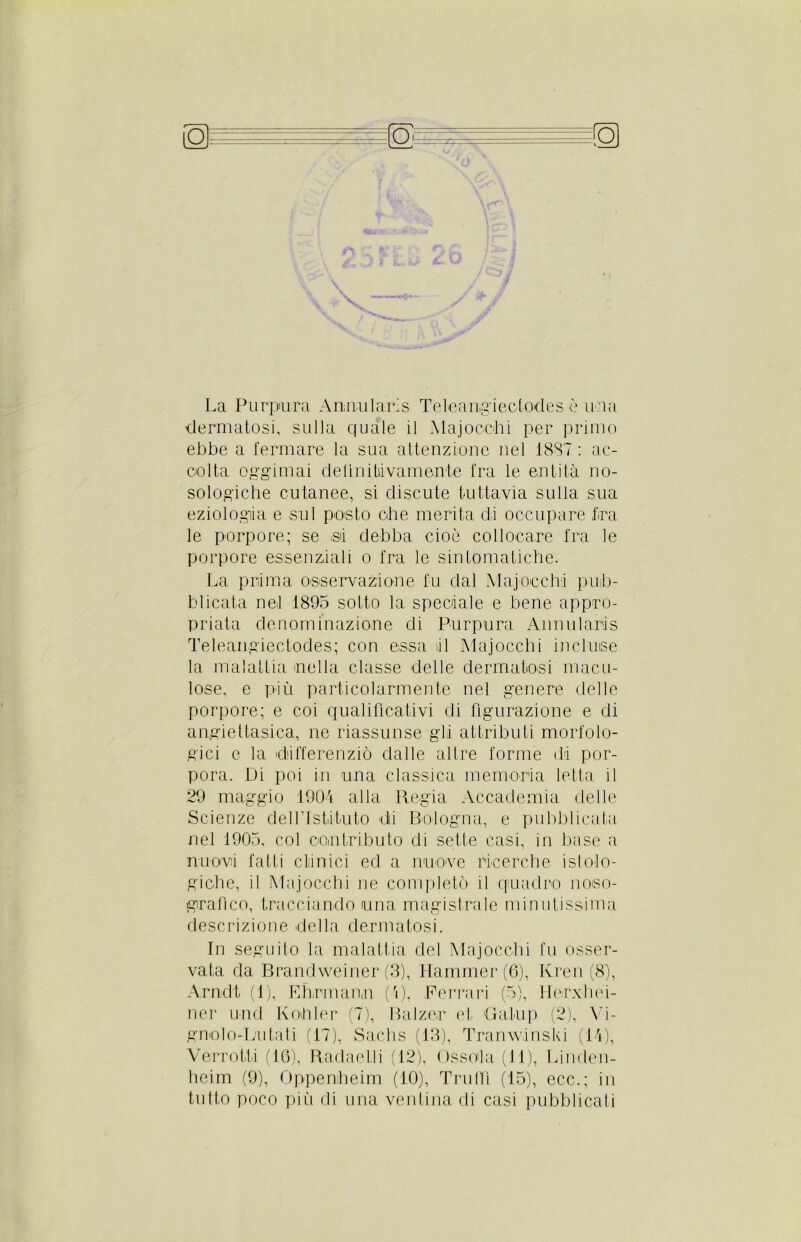 La Purpura Annularis Teteangiectodes è una dermatosi, sulla quale il Majocchi per primo ebbe a fermare la sua attenzione nel 1887 : ac- colta oggimai delinitiivamente fra le entità no- sologiche cutanee, si discute tuttavia sulla sua eziologia e sul posto ohe merita di occupare tra le porpore; se si debba cioè collocare fra le porpore essenziali o fra le sintomatiche. La prima osservazione fu dal Maj-occhi pub- blicata nel 1895 sotto la speciale e bene appro- priata denominazione eli Purpura Annularis Teleangiectodes; con essa il Majocchi incluse la malattia nella classe delle dermatosi macu- lose, e più particolarmente nel genere delle porpore; e coi qualificativi di figurazione e di angiettasica, ne riassunse gli attributi morfolo- gici c la differenziò dalle altre forme di por- pora. Di poi in una classica memoria letta il 29 maggio 1904 alla Regia Accademia delle Scienze dell’Istituto di Bologna, e pubblicata nel 1905, col contributo di sette casi, in base a rruovà fatti clànici ed a nuove ricerche istolo- giche, il Majocchi ne completò il quadro noso- grafico, tracciando una magistrale minutissima descrizione della dermatosi. In seguito la malattia del Majocchi fu osser- vata da Brandweiner (3), Hammer (6), Kren (8), Arndt (1), E Firmano (4), Ferrari (5), Hecxhei- ner und Kohler (7), Balzer et Galop (2), Vi- gnolo-Lutati (17), Sachs (13), Tranwinski (14), Verroffi (16), Raclaelli (12), Osso'la (11), Lincten- heim (9), Oppenheim (10), Truffi (15), ecc.; in tutto poco più di una ventina di casi pubblicati