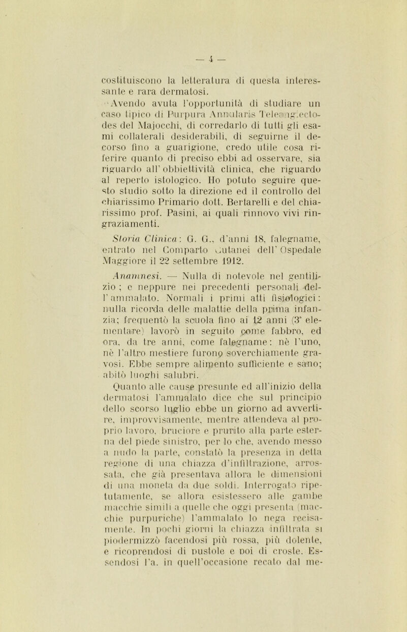 costituiscono la letteratura di questa interes- sante e rara dermatosi. Avendo avuta l’opportunità di studiare un caso tipico di Porpora Annularis Teleaingiecteu des del Majocchi, di corredarlo di tutti gli esa- mi collaterali desiderabili, di seguirne il de- corso fino a guarigione, credo utile cosa ri- ferire quanto di preciso ebbi ad osservare, sia riguardo all’obbiettività clinica, che riguardo al reperto istologico. Ho potuto seguire que- sto studio sotto la direzione ed il controllo del chiarissimo Primario dott. Bertarelli e del chia- rissimo prof. Pasini, ai quali rinnovo vivi rin- graziamenti. Storia Clinica'. G. G., d'anni 18. falegname, entrato nel Comparto cutanei dell’ Ospedale Maggiore il 22 settembre 1912. Anamnesi. —- Nulla di notevole nel gentili- zio ; c neppure nei precedenti personali del- 1’ammalato. Normali i primi atti fisiologici : nulla ricorda delle malattie della prima infan- zia; frequentò la scuola fino ai 12 anni (3a ele- mentare) lavorò in seguito come fabbro, ed ora, da tre anni, come falegname: nè l’uno, nè l’altro mestiere furono soverchiamente gra- vosi. Ebbe sempre alimento sufficiente e sano; abitò luoghi salubri. Guanto alle cause presunte ed all’inizio della dermatosi l’ammalato dice che sul principio dello scorso luglio ebbe un giorno ad avverti- re, improvvisamente, mentre attendeva al pro- prio lavoro, bruciore e prurito alla parte ester- na del piede sinistro, per lo che, avendo messo a nudo la parte, constatò la presenza in detta regione di una chiazza d’infiltrazione, arros- sata, che già presentava allora le dimensioni di una moneta da due soldi. Interrogato ripe- tutamente, se allora esistessero alle gambe macchie simili a quelle che oggi presenta (mac- chie purpuriche) l’ammalato lo nega recisa- mente. In pochi giorni la chiazza infiltrata si piodermizzò facendosi più rossa, pili dolente, e ricoprendosi di pustole e poi di croste. Es- sendosi fa. in quel l’occasione recato dal me-