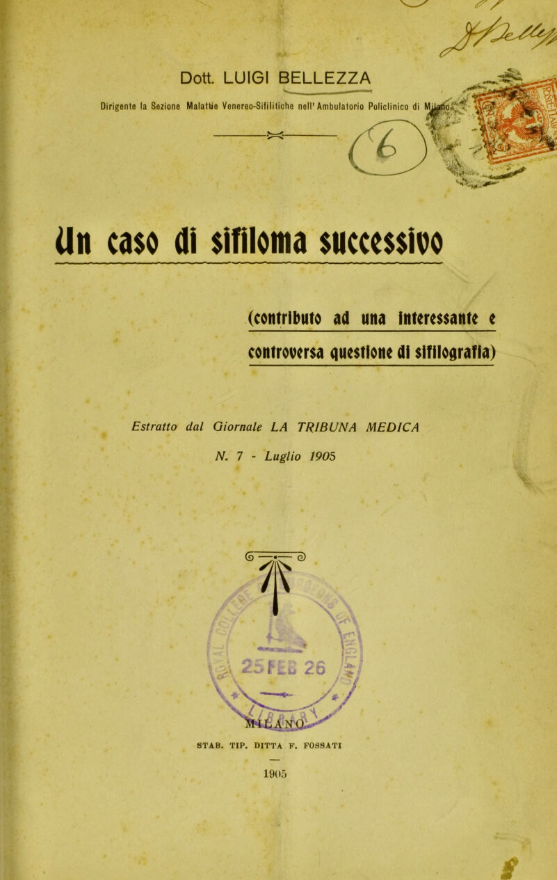 Dott. LUIGI BELLEZZA Dirigente la Sezione Malattie Venereo-Sifilitiche nell'Ambulatorio Policlinico di Un caso di sifiloma successivo (contributo ad atta Interessante e controversa questione di slfllografla) Estratto dal Giornale LA TRIBUNA MEDICA N. 7 - Luglio 1905 1905