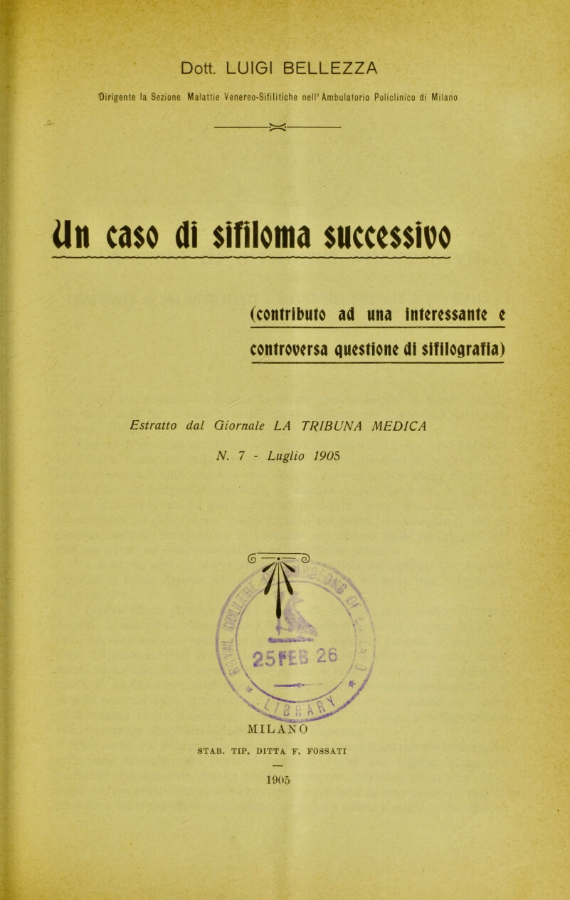 Dott. LUIGI BELLEZZA Dirigente la Sezione Malattie Venereo-Sifilitiche nell'Ambulatorio Policlinico di Milano -Cu Un caso di sifiloma successivo (contributo ad una Interessante e controversa questiono di sifilografia) Estratto dal Giornale LA TRIBUNA MEDICA N. 7 - Luglio 1905 MILANO STAB. TIP. DITTA F. FOSSATI 1005