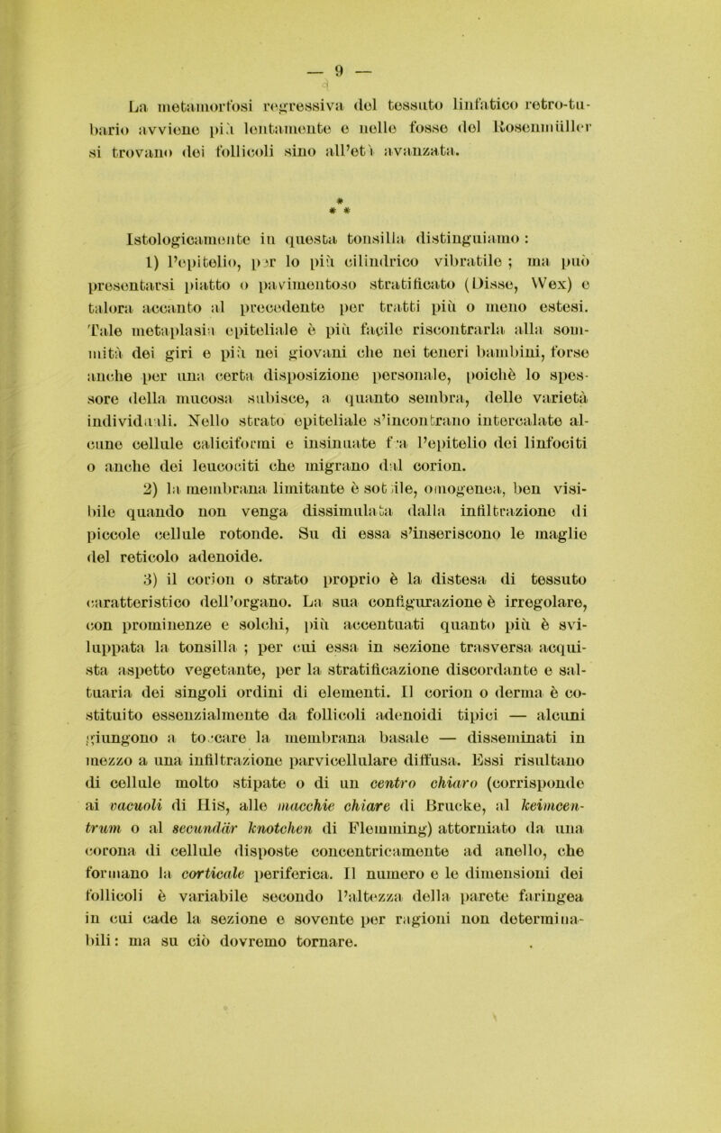 4 La metamorfosi regressiva (lei tessuto linfatico retro-tu- bario avviene più lentamente o nelle fosse <lol Kosenm filler si trovano (lei follicoli sino all’età avanzata. # # # Istologicamente in questa tonsilla distinguiamo : 1) l’epitelio, pjr lo più cilindrico vibratilo ; ma può presentarsi piatto o pavimentoso stratificato (Disse, Wex) e talora accanto al precedente per tratti più o meno estesi. Tale metaplasia epiteliale è più facile riscontrarla alla som- mità dei giri e più nei giovani che nei tenori bambini, forse anche per una certa disposizione personale, poiché lo spes- sore della mucosa subisce, a quanto sembra, delle varietà individuali. Nello strato epiteliale s’incontrano intercalate al- cune cellule caliciformi e insinuate f'a l’epitelio dei linfociti o anche dei leucociti che migrano dal corion. 2) la membrana limitante è soffile, omogenea, ben visi- bile quando non venga dissimulata dalla infiltrazione di piccole cellule rotonde. Su di essa s’inseriscono le maglie del reticolo adenoide. 3) il corion o strato proprio è la distesa di tessuto caratteristico dell’organo. La sua configurazione è irregolare, con prominenze e solchi, più accentuati quanto più è svi- luppata la tonsilla ; per cui essa in sezione trasversa acqui- sta aspetto vegetante, per la stratificazione discordante e sal- tuaria dei singoli ordini di elementi. Il corion o derma è co- stituito essenzialmente da follicoli adenoidi tipici — alcuni giungono a to/care la membrana basale — disseminati in mezzo a una infiltrazione parvi cellulare diffusa. Essi risultano di cellule molto stipate o di un centro chiaro (corrisponde ai vacuoli di His, alle macchie chiare di Brucke, al keimcen- trum o al secundar knotchen di Flemming) attorniato da una corona di cellule disposte concentricamente ad anello, che formano la corticale periferica. Il numero e le dimensioni dei follicoli è variabile secondo l’altezza della parete faringea in cui cade la sezione e sovente per ragioni non determina- bili : ma su ciò dovremo tornare.