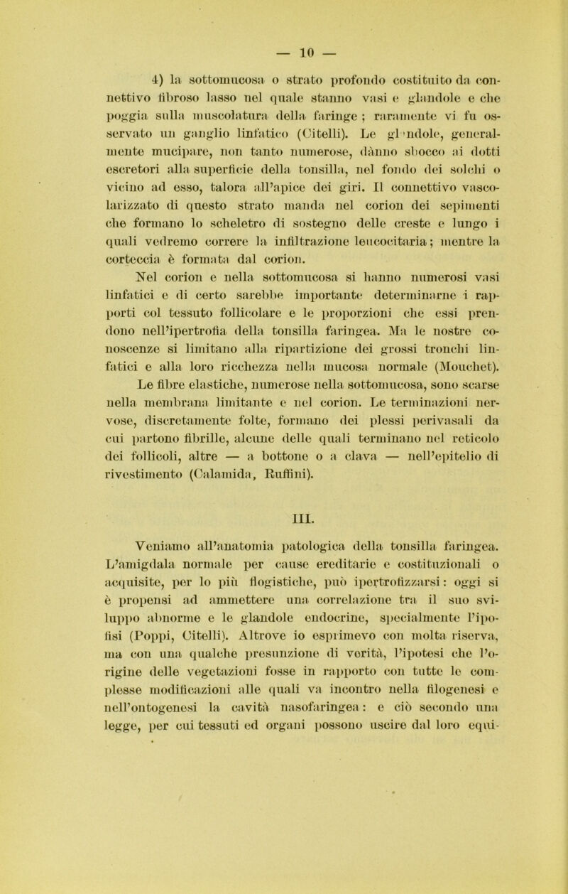 4) la sottomucosa o strato profondo costituito da con- nettivo fibroso lasso nel quale stanno vasi e glandolo e che poggia sulla muscolatura della faringe ; raramente vi fu os- servato un ganglio linfatico (Citelli). Le glandolo, general- mente mucipare, non tanto numerose, danno sbocco ai dotti escretori alla superfìcie della tonsilla, nel fondo dei solchi o vicino ad esso, talora all’apice dei giri. Il connettivo vasco- larizzato di questo strato manda nel corion dei sepimenti che formano lo scheletro di sostegno delle creste e lungo i quali vedremo correre la infiltrazione leucocitaria ; mentre la corteccia è formata dal corion. Nel corion e nella sottomucosa si hanno numerosi vasi linfatici e di certo sarebbe importante determinarne i rap- porti col tessuto follicolare e le proporzioni che essi pren- dono nell’ipertrofìa della tonsilla faringea. Ma le nostre co- noscenze si limitano alla ripartizione dei grossi tronchi lin- fatici e alla loro ricchezza nella mucosa normale (Mouchet). Le fibre elastiche, numerose nella sottomucosa, sono scarse nella membrana limitante e nel corion. Le terminazioni ner- vose, discretamente folte, formano dei plessi porivasali da cui partono fibrille, alcune delle quali terminano nel reticolo dei follicoli, altre — a bottone o a clava — nell’epitelio di rivestimento (Calamida, Ruffini). III. Veniamo all’anatomia patologica della tonsilla faringea. L’amigdala normale per cause ereditario e costituzionali o acquisite, per lo più flogistiche, può iportrofizzarsi : oggi si è propensi ad ammettere una correlazione tra il suo svi- luppo abnorme e le glandolo endocrine, specialmente l’ipe- lisi (Poppi, Citelli). Altrove io esprimevo con molta riserva, ma con una qualche presunzione di verità, l’ipotesi che l’o- rigine delle vegetazioni fosse in rapporto con tutte le com- plesse modificazioni alle quali va incontro nella filogenesi e nell’ontogenesi la cavità nasofaringea : e ciò secondo una legge, per cui tessuti ed organi possono uscire dal loro equi-