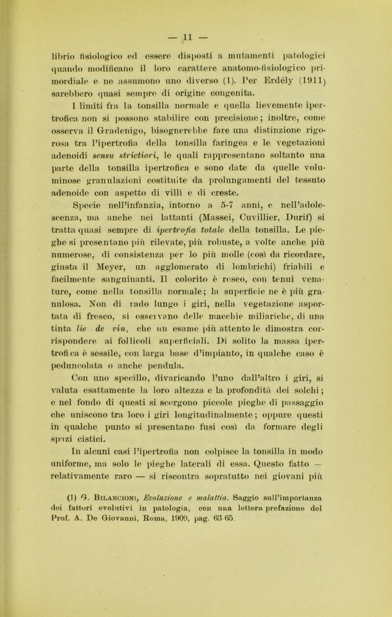librio fisiologico ed essere disposti a mutamenti patologici quando modificano il loro carattere anatomo-fisiologi co pri- mordiale e ne assumono uno diverso (1). Per Erdóly (1911) sarebbero quasi sempre di origine congenita. 1 limiti fra la tonsilla normale e quella lievemente iper- trofica non si possono stabilire con precisione; inoltre, come osserva il G-radenigo, bisognerebbe lare una distinzione rigo- rosa tra l’ipertrofia della tonsilla faringea e le vegetazioni adenoidi sensu strictiori, le quali rappresentano soltanto una parte della tonsilla ipertrofica e sono date da quelle volu- minose granulazioni costituite da prolungamenti del tessuto adenoide con aspetto di villi e di creste. Specie nell’infanzia, intorno a 5-7 anni, e nell’adole- scenza, ma anche nei lattanti (Massei, Cuvillier, Durif) si tratta quasi sempre di ipertrofia totale della tonsilla. Le pie- ghe si presentano più rilevate, più robuste, a volte anche più numerose, di consistenza per lo più molle (così da ricordare, giusta il Meyer, un agglomerato di lombrichi) friabili e facilmente sanguinanti. Il colorito è roseo, con tenui vena- ture, come nella tonsilla normale; la superficie ne è più gra- nulosa. Non di rado lungo i giri, nella vegetazione aspor- tata di fresco, si osservano delle macchie miliariclie, di una tinta He de vin, che un esame più attento le dimostra cor- rispondere ai follicoli superficiali. Di solito la massa iper- trofica è sessile, con larga base d’impianto, in qualche caso è peduncolata o anche pendula. Con uno specillo, divaricando l’uno dall’altro i giri, si valuta esattamente la loro altezza e la profondità dei solchi ; e nel fondo di questi si scorgono piccole pieghe di passaggio che uniscono tra loro i giri longitudinalmente; oppure questi in qualche punto si presentano fusi così da formare degli spazi cistici. In alcuni casi l’ipertrofia non colpisce la tonsilla in modo uniforme, ma solo le pieghe laterali di essa. Questo fatto — relativamente raro — si riscontra sopratutto noi giovani più (1) 9. Bilancioni, Evoluzione e malattia. Saggio sull’importanza dei fattori evolutivi in patologia, con una lettera prefazione del Prof. A. De Giovanni, Roma, 1909, pag. 63 65.