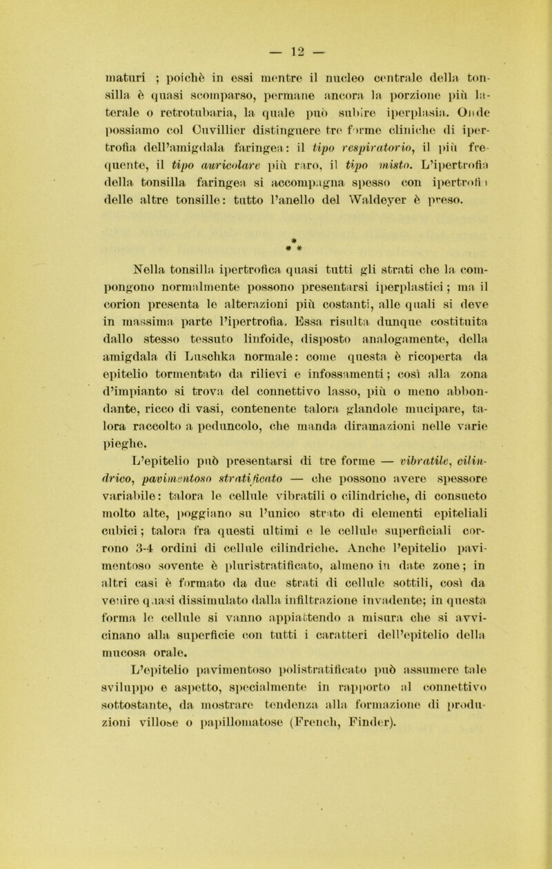 maturi ; poiché in osai mentre il nucleo centrale della ton- silla è quasi scomparso, permane ancora la porzione più la- terale o retrotubaria, la quale può subire iperplasia. Onde possiamo col Ouvillier distinguere tre formo cliniche di iper- trofìa dell’amigdala faringea: il tipo respiratorio, il più fre- quente, il tipo auricolare più raro, il tipo misto. L’ipertrofia della tonsilla faringea si accompagna sposso con ipertrofì i delle altre tonsille: tutto l’anello del Waldeyer è preso. # # # Nella tonsilht ipertrofica quasi tutti gli strati che la com- pongono normalmente possono presentarsi iperplastici ; ma il corion presenta le alterazioni più costanti, alle quali si deve in massima parte l’ipertrofìa. Essa risulta dunque costituita dallo stesso tessuto linfoide, disposto analogamente, della amigdala di Luschka normale: come questa è ricoperta da epitelio tormentato da rilievi e infossamenti ; così alla zona d’impianto si trova del connettivo lasso, più o meno abbon- dante, ricco di vasi, contenente talora glandole mucipare, ta- lora raccolto a peduncolo, che manda diramazioni nelle varie pieghe. L’epitelio può presentarsi di tre forme — vibratile, cilin- drico, pavimentoso stratificato — che possono avere spessore variabile: talora le cellule vibratili o cilindriche, di consueto molto alte, poggiano su l’unico strato di elementi epiteliali cubici ; talora tra questi ultimi e le cellule superficiali cor- rono 3-4 ordini di cellule cilindriche. Anche l’epitelio pavi- mentoso sovente è pi uristratificato, almeno in date zone ; in altri casi è formato da due strati di cellule sottili, così da venire quasi dissimulato dalla infiltrazione invadente; in questa forma le cellule si vanno appiattendo a misura che si avvi- cinano alla superfìcie con tutti i caratteri dell’epitelio della mucosa orale. L’epitelio pavimentoso polistratificato può assumere tale sviluppo e aspetto, specialmente in rapporto al connettivo sottostante, da mostrare tendenza alla formazione di produ- zioni villose o papillomatose (French, Finder).