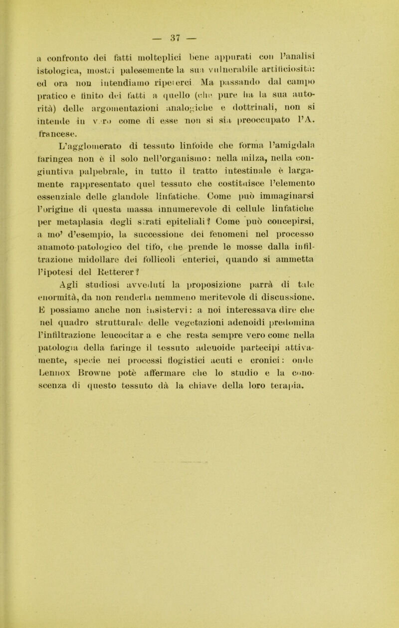 a confronto dei fatti molteplici bene appurati con l’analisi istologica, mostri palesemente la sua vulnerabile artificiosità: ed ora non intendiamo ripeterci Ma passando dal campo pratico e Unito dei fatti a quello (clic pure lia la sua auto- rità) delle argomentazioni analogiche e dottrinali, non si intende in v r<> come di esse non si sia preoccupato l’A. francese. L’agglomerato di tessuto linfoide che forma l’amigdala faringea non è il solo nell’organismo: nella milza, nella con- giuntiva palpebrale, in tutto il tratto intestinale è larga- mente rappresentato quel tessuto che costituisce l’elemento essenziale delle glandolo linfatiche. Come può immaginarsi l’origine di questa massa innumerevole di cellule linfatiche per metaplasia degli strati epiteliali? Come può concepirsi, a ino’ d’esempio, la successione dei fenomeni nel processo anamoto patologico del tifo, che prende le mosse dalla in ni- trazione midollare dei follicoli enterici, quando si ammetta l’ipotesi del Retterer ? Agli studiosi avveduti la proposizione parrà di tale enormità, da non renderla nemmeno meritevole di discussione. E possiamo anche non insistervi: a noi interessava dire che nel quadro strutturale delle vegetazioni adenoidi predomina l’infiltrazione leucocitar a e che resta sempre vero come nella patologia della faringe il tessuto adenoide partecipi attiva- mente, specie nei processi flogistici acuti e cronici : onde Lennox Browne potò affermare che lo studio e la cono- scenza di questo tessuto dà la chiave della loro terapia.