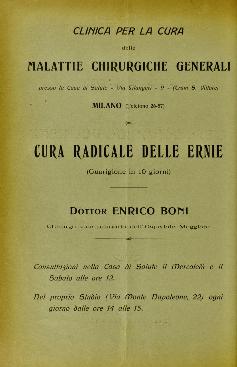 CL/niCA PER LA CURA delle MALATTIE CHIRURGICHE GENERALI il v . .. W i ' — - .. ^ f ' :» fci , : . . - presso la Casa di Salute - Via filangeri - 9 - (Zram S. Vittore) * ' MILANO (Telefono 26-57) CURA RADICALE DELLE ERNIE (Guarigione in IO giorni) Dottor ENRICO BOMI Chirurgo vice primario dell’ Ospedale Maggiore ^ V., • ... Consultazioni nella Casa di Salute il CDercoled) e il Sabato alle ore !2. Del proprio Studio (Via CDonte napoleone, 22) ogni giorno dalle ore 14 alle 15.