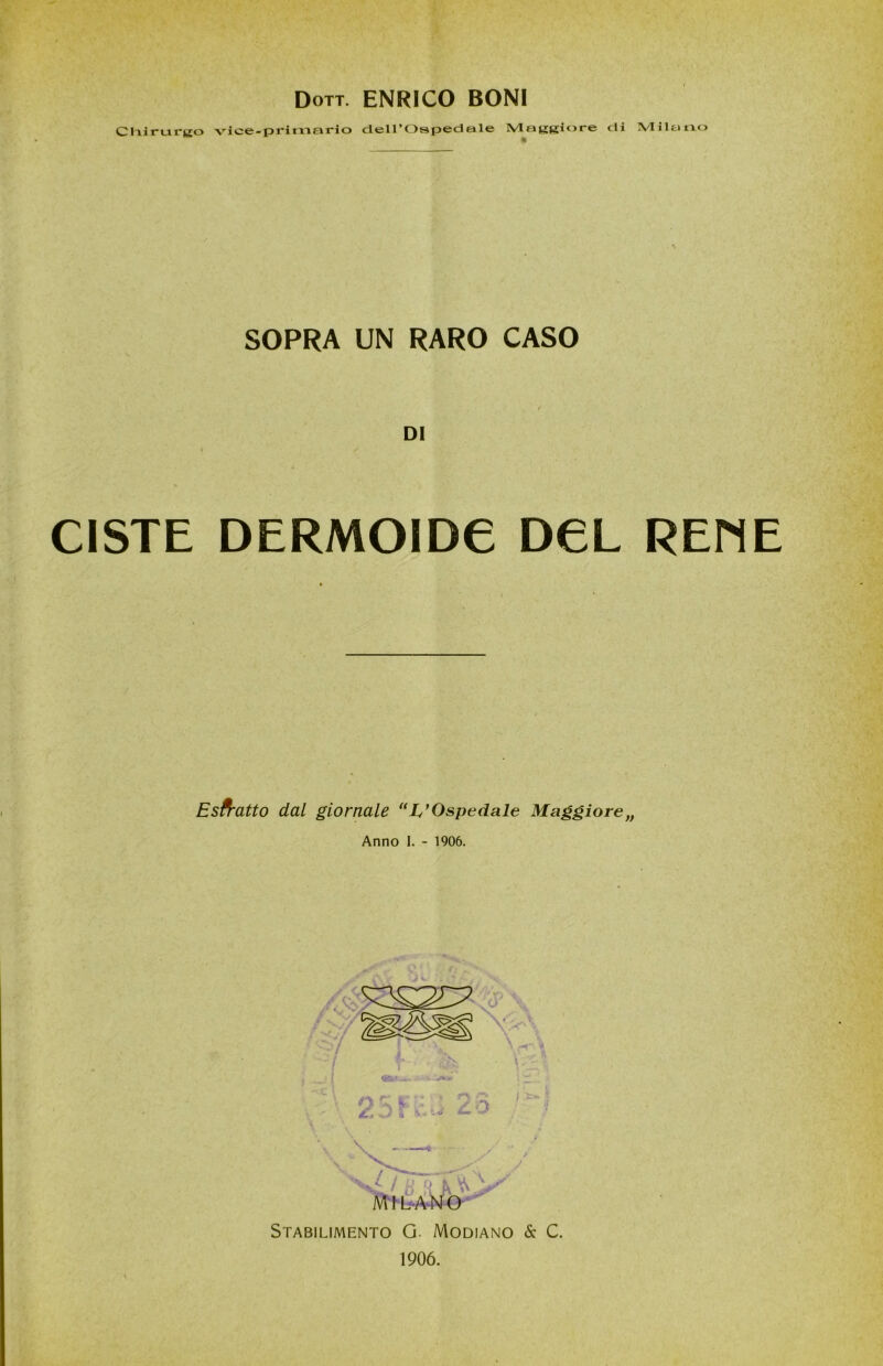 Dott. ENRICO BONI Chirurgo vice-primario dell’Ospedale Maggiore di Milano SOPRA UN RARO CASO DI CISTE DERMOIDC DCL REME Estratto dal giornale “ L,’Ospedale Maggiore,, Anno I. - 1906. MILANO Stabilimento G. Modiano & C. 1906.