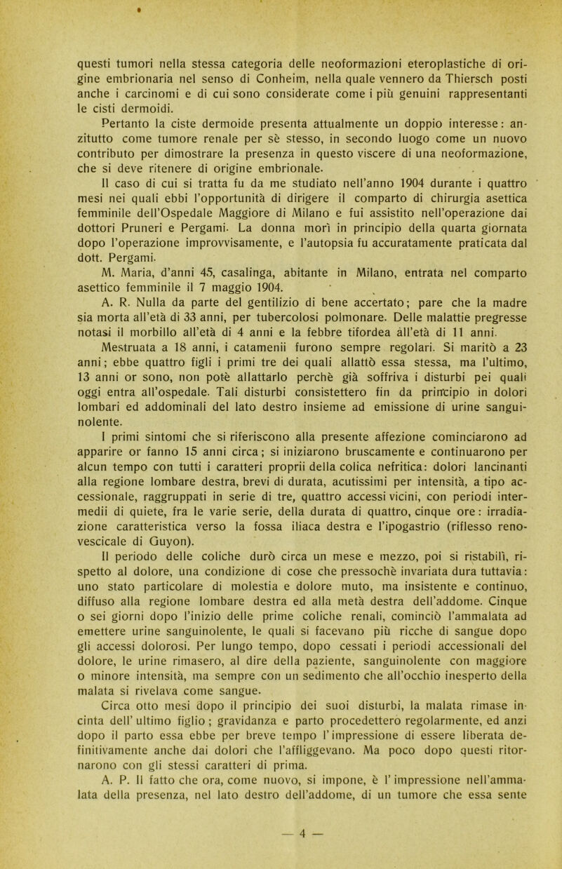 questi tumori nella stessa categoria delle neoformazioni eteroplastiche di ori- gine embrionaria nel senso di Conheim, nella quale vennero da Thiersch posti anche i carcinomi e di cui sono considerate come i più genuini rappresentanti le cisti dermoidi. Pertanto la ciste dermoide presenta attualmente un doppio interesse: an- zitutto come tumore renale per sè stesso, in secondo luogo come un nuovo contributo per dimostrare la presenza in questo viscere di una neoformazione, che si deve ritenere di origine embrionale. 11 caso di cui si tratta fu da me studiato nell’anno 1904 durante i quattro mesi nei quali ebbi l’opportunità di dirigere il comparto di chirurgia asettica femminile dell’Ospedale Maggiore di Milano e fui assistito nell’operazione dai dottori Pruneri e Pergami. La donna morì in principio della quarta giornata dopo l’operazione improvvisamente, e l’autopsia fu accuratamente praticata dal dott. Pergami. M. Maria, d’anni 45, casalinga, abitante in Milano, entrata nel comparto asettico femminile il 7 maggio 1904. A. R. Nulla da parte del gentilizio di bene accertato; pare che la madre sia morta all’età di 33 anni, per tubercolosi polmonare. Delle malattie pregresse notasi il morbillo all’età di 4 anni e la febbre tifordea all’età di 11 anni. Mestruata a 18 anni, i catamenii furono sempre regolari. Si maritò a 23 anni ; ebbe quattro figli i primi tre dei quali allattò essa stessa, ma l’ultimo, 13 anni or sono, non potè allattarlo perchè già soffriva i disturbi pei quali oggi entra all’ospedale. Tali disturbi consistettero fin da principio in dolori lombari ed addominali del lato destro insieme ad emissione di urine sangui- nolente. I primi sintomi che si riferiscono alla presente affezione cominciarono ad apparire or fanno 15 anni circa; si iniziarono bruscamente e continuarono per alcun tempo con tutti i caratteri proprii della colica nefritica: dolori lancinanti alla regione lombare destra, brevi di durata, acutissimi per intensità, a tipo ac- cessionale, raggruppati in serie di tre, quattro accessi vicini, con periodi inter- medii di quiete, fra le varie serie, della durata di quattro, cinque ore : irradia- zione caratteristica verso la fossa iliaca destra e l’ipogastrio (riflesso reno- vescicale di Guyon). II periodo delle coliche durò circa un mese e mezzo, poi si ristabilì, ri- spetto al dolore, una condizione di cose che pressoché invariata dura tuttavia : uno stato particolare di molestia e dolore muto, ma insistente e continuo, diffuso alla regione lombare destra ed alla metà destra dell’addome. Cinque o sei giorni dopo l’inizio delle prime coliche renali, cominciò l’ammalata ad emettere urine sanguinolente, le quali si facevano più ricche di sangue dopo gli accessi dolorosi. Per lungo tempo, dopo cessati i periodi accessionali del dolore, le urine rimasero, al dire della paziente, sanguinolente con maggiore o minore intensità, ma sempre con un sedimento che all’occhio inesperto della malata si rivelava come sangue. Circa otto mesi dopo il principio dei suoi disturbi, la malata rimase in- cinta dell’ ultimo figlio ; gravidanza e parto procedettero regolarmente, ed anzi dopo il parto essa ebbe per breve tempo l’impressione di essere liberata de- finitivamente anche dai dolori che l’affliggevano. Ma poco dopo questi ritor- narono con gli stessi caratteri di prima. A. P. Il fatto che ora, come nuovo, si impone, è Y impressione nell’amma- lata della presenza, nel lato destro dell’addome, di un tumore che essa sente