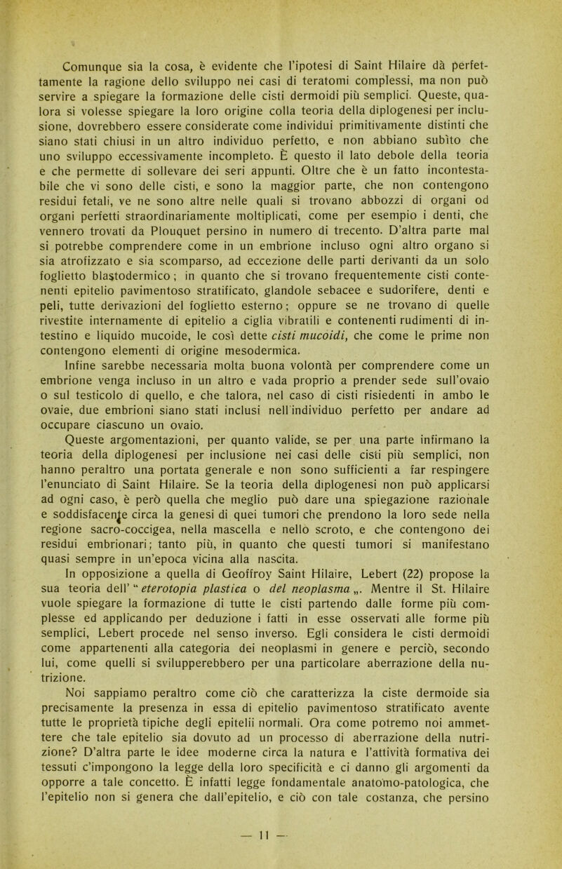 Comunque sia la cosa, è evidente che l’ipotesi di Saint Hilaire dà perfet- tamente la ragione dello sviluppo nei casi di teratomi complessi, ma non può servire a spiegare la formazione delle cisti dermoidi più semplici. Queste, qua- lora si volesse spiegare la loro origine colla teoria della diplogenesi per inclu- sione, dovrebbero essere considerate come individui primitivamente distinti che siano stati chiusi in un altro individuo perfetto, e non abbiano subito che uno sviluppo eccessivamente incompleto. È questo il lato debole della teoria e che permette di sollevare dei seri appunti. Oltre che è un fatto incontesta- bile che vi sono delle cisti, e sono la maggior parte, che non contengono residui fetali, ve ne sono altre nelle quali si trovano abbozzi di organi od organi perfetti straordinariamente moltiplicati, come per esempio i denti, che vennero trovati da Plouquet persino in numero di trecento. D’altra parte mal si potrebbe comprendere come in un embrione incluso ogni altro organo si sia atrofizzato e sia scomparso, ad eccezione delle parti derivanti da un solo foglietto blastodermico ; in quanto che si trovano frequentemente cisti conte- nenti epitelio pavimentoso stratificato, glandole sebacee e sudorifere, denti e peli, tutte derivazioni del foglietto esterno; oppure se ne trovano di quelle rivestite internamente di epitelio a ciglia vibratili e contenenti rudimenti di in- testino e liquido mucoide, le così dette cisti mucoidi, che come le prime non contengono elementi di origine mesodermica. Infine sarebbe necessaria molta buona volontà per comprendere come un embrione venga incluso in un altro e vada proprio a prender sede sull’ovaio o sul testicolo di quello, e che talora, nel caso di cisti risiedenti in ambo le ovaie, due embrioni siano stati inclusi nell individuo perfetto per andare ad occupare ciascuno un ovaio. Queste argomentazioni, per quanto valide, se per una parte infirmano la teoria della diplogenesi per inclusione nei casi delle cisti più semplici, non hanno peraltro una portata generale e non sono sufficienti a far respingere l’enunciato di Saint Hilaire. Se la teoria della diplogenesi non può applicarsi ad ogni caso, è però quella che meglio può dare una spiegazione razionale e soddisfacente circa la genesi di quei tumori che prendono la loro sede nella regione sacro-coccigea, nella mascella e nello scroto, e che contengono dei residui embrionari; tanto più, in quanto che questi tumori si manifestano quasi sempre in un’epoca vicina alla nascita. In opposizione a quella di Geoffroy Saint Hilaire, Lebert (22) propose la sua teoria dell’ “ eterotopia plastica o del neoplasma „. Mentre il St. Hilaire vuole spiegare la formazione di tutte le cisti partendo dalle forme più com- plesse ed applicando per deduzione i fatti in esse osservati alle forme più semplici, Lebert procede nel senso inverso. Egli considera le cisti dermoidi come appartenenti alla categoria dei neoplasmi in genere e perciò, secondo lui, come quelli si svilupperebbero per una particolare aberrazione della nu- trizione. Noi sappiamo peraltro come ciò che caratterizza la ciste dermoide sia precisamente la presenza in essa di epitelio pavimentoso stratificato avente tutte le proprietà tipiche degli epitelii normali. Ora come potremo noi ammet- tere che tale epitelio sia dovuto ad un processo di aberrazione della nutri- zione? D’altra parte le idee moderne circa la natura e l’attività formativa dei tessuti c’impongono la legge della loro specificità e ci danno gli argomenti da opporre a tale concetto. È infatti legge fondamentale anatomo-patologica, che l’epitelio non si genera che dall’epitelio, e ciò con tale costanza, che persino