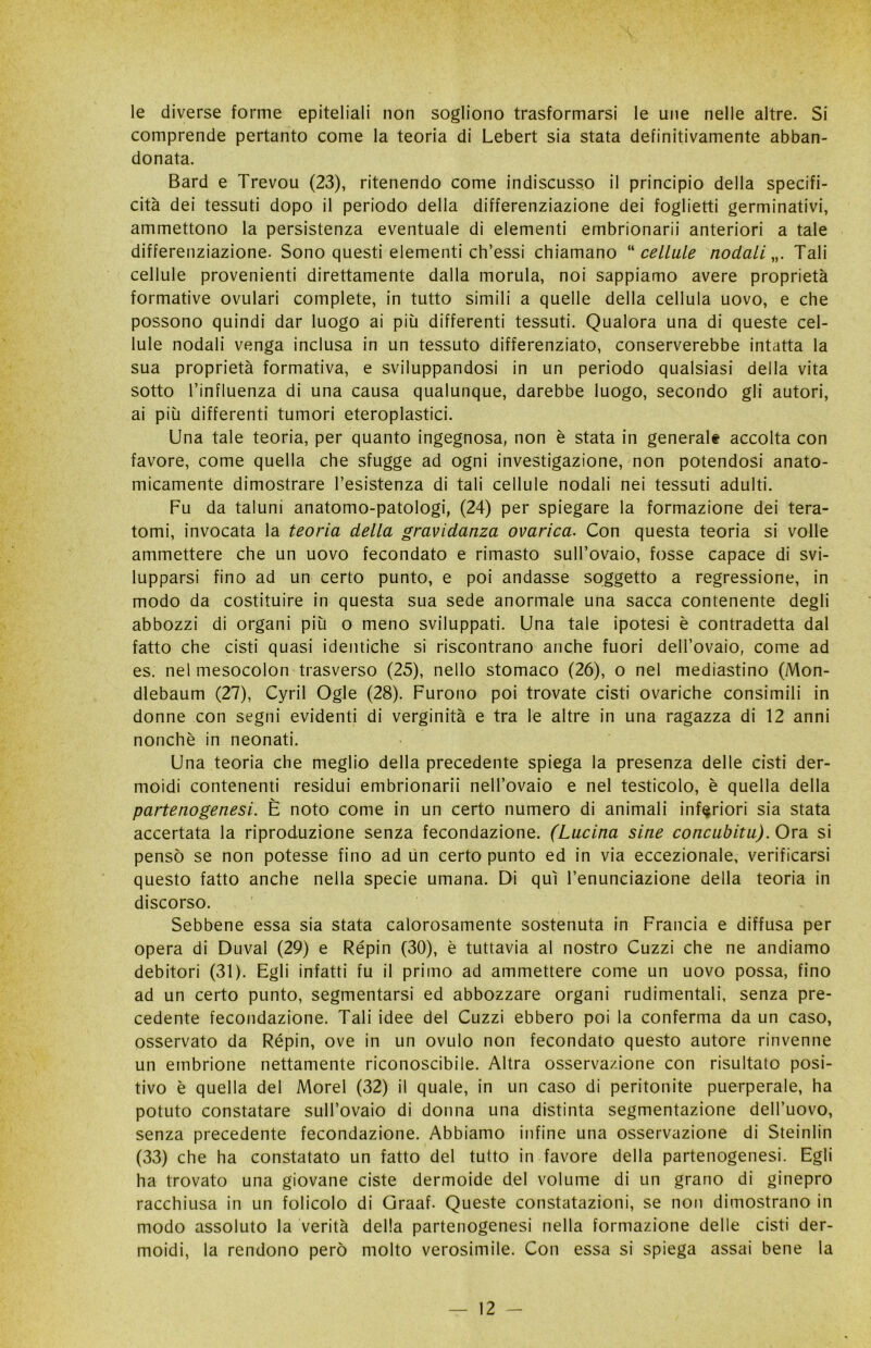 le diverse forme epiteliali non sogliono trasformarsi le une nelle altre. Si comprende pertanto come la teoria di Lebert sia stata definitivamente abban- donata. Bard e Trevou (23), ritenendo come indiscusso il principio della specifi- cità dei tessuti dopo il periodo della differenziazione dei foglietti germinativi, ammettono la persistenza eventuale di elementi embrionarii anteriori a tale differenziazione. Sono questi elementi ch’essi chiamano “ cellule nodali „. Tali cellule provenienti direttamente dalla morula, noi sappiamo avere proprietà formative ovulari complete, in tutto simili a quelle della cellula uovo, e che possono quindi dar luogo ai più differenti tessuti. Qualora una di queste cel- lule nodali venga inclusa in un tessuto differenziato, conserverebbe intatta la sua proprietà formativa, e sviluppandosi in un periodo qualsiasi della vita sotto l’influenza di una causa qualunque, darebbe luogo, secondo gli autori, ai più differenti tumori eteroplastici. Una tale teoria, per quanto ingegnosa, non è stata in generale accolta con favore, come quella che sfugge ad ogni investigazione, non potendosi anato- micamente dimostrare resistenza di tali cellule nodali nei tessuti adulti. Fu da taluni anatomo-patologi, (24) per spiegare la formazione dei tera- tomi, invocata la teoria della gravidanza ovarica. Con questa teoria si volle ammettere che un uovo fecondato e rimasto sull’ovaio, fosse capace di svi- lupparsi fino ad un certo punto, e poi andasse soggetto a regressione, in modo da costituire in questa sua sede anormale una sacca contenente degli abbozzi di organi più o meno sviluppati. Una tale ipotesi è contradetta dal fatto che cisti quasi identiche si riscontrano anche fuori dell’ovaio, come ad es. nel mesocolon trasverso (25), nello stomaco (26), o nel mediastino (Mon- dlebaum (27), Cyril Ogle (28). Furono poi trovate cisti ovariche consimili in donne con segni evidenti di verginità e tra le altre in una ragazza di 12 anni nonché in neonati. Una teoria che meglio della precedente spiega la presenza delle cisti der- moidi contenenti residui embrionarii nell’ovaio e nel testicolo, è quella della partenogenesi. È noto come in un certo numero di animali inferiori sia stata accertata la riproduzione senza fecondazione. (Lucina sine concubitu). Ora si pensò se non potesse fino ad un certo punto ed in via eccezionale, verificarsi questo fatto anche nella specie umana. Di qui l’enunciazione della teoria in discorso. Sebbene essa sia stata calorosamente sostenuta in Francia e diffusa per opera di Duval (29) e Répin (30), è tuttavia al nostro Cuzzi che ne andiamo debitori (31). Egli infatti fu il primo ad ammettere come un uovo possa, fino ad un certo punto, segmentarsi ed abbozzare organi rudimentali, senza pre- cedente fecondazione. Tali idee del Cuzzi ebbero poi la conferma da un caso, osservato da Répin, ove in un ovulo non fecondato questo autore rinvenne un embrione nettamente riconoscibile. Altra osservazione con risultato posi- tivo è quella del Morel (32) il quale, in un caso di peritonite puerperale, ha potuto constatare sull’ovaio di donna una distinta segmentazione dell’uovo, senza precedente fecondazione. Abbiamo infine una osservazione di Steinlin (33) che ha constatato un fatto del tutto in favore della partenogenesi. Egli ha trovato una giovane ciste dermoide del volume di un grano di ginepro racchiusa in un folicolo di Graaf. Queste constatazioni, se non dimostrano in modo assoluto la verità della partenogenesi nella formazione delle cisti der- moidi, la rendono però molto verosimile. Con essa si spiega assai bene la