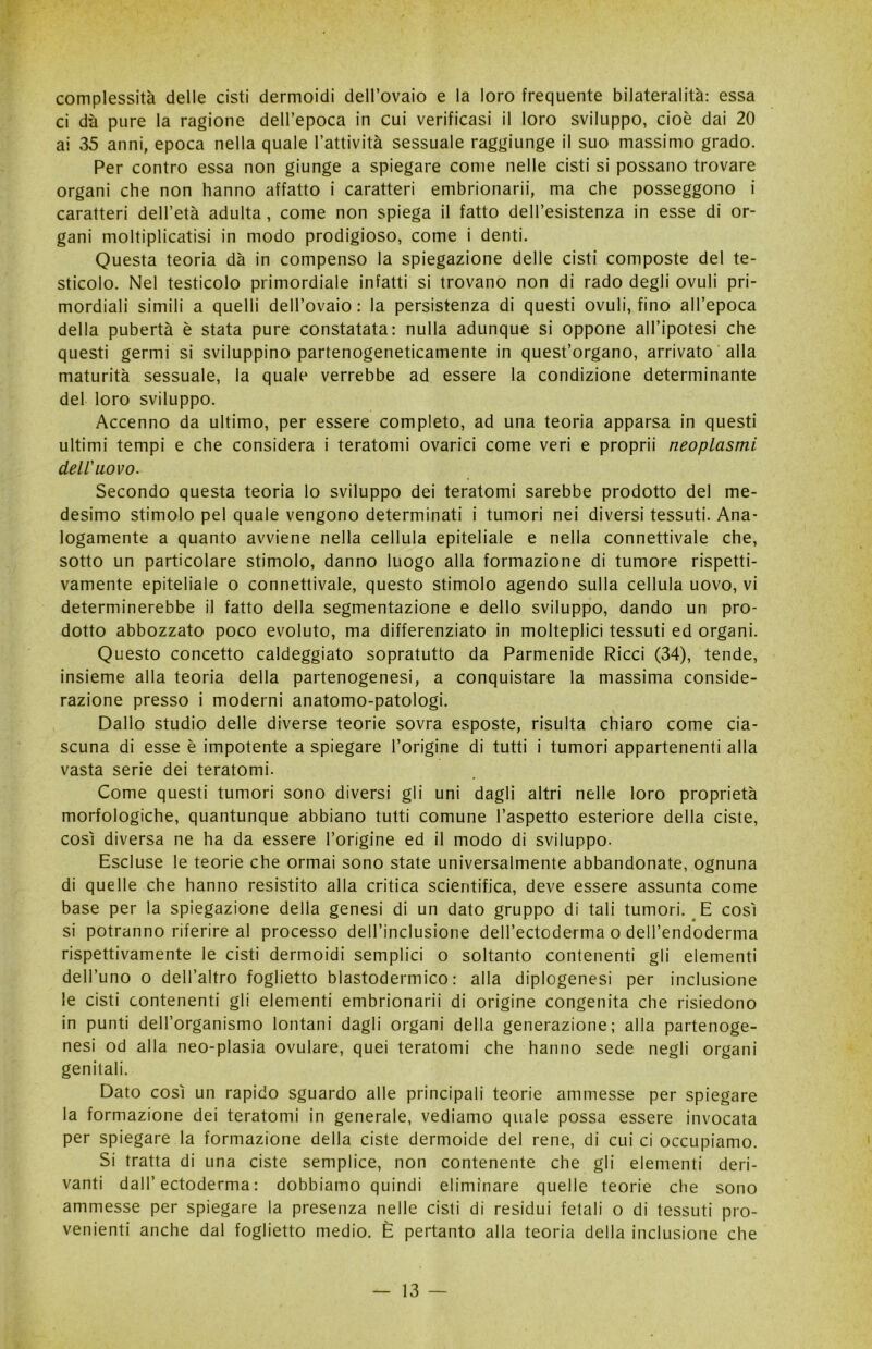 complessità delle cisti dermoidi dell’ovaio e la loro frequente bilateralità: essa ci dà pure la ragione dell’epoca in cui verificasi il loro sviluppo, cioè dai 20 ai 35 anni, epoca nella quale l’attività sessuale raggiunge il suo massimo grado. Per contro essa non giunge a spiegare come nelle cisti si possano trovare organi che non hanno affatto i caratteri embrionarii, ma che posseggono i caratteri dell’età adulta , come non spiega il fatto dell’esistenza in esse di or- gani moltiplicatisi in modo prodigioso, come i denti. Questa teoria dà in compenso la spiegazione delle cisti composte del te- sticolo. Nel testicolo primordiale infatti si trovano non di rado degli ovuli pri- mordiali simili a quelli dell’ovaio : la persistenza di questi ovuli, fino all’epoca della pubertà è stata pure constatata: nulla adunque si oppone all’ipotesi che questi germi si sviluppino partenogeneticamente in quest’organo, arrivato alla maturità sessuale, la quale verrebbe ad essere la condizione determinante del loro sviluppo. Accenno da ultimo, per essere completo, ad una teoria apparsa in questi ultimi tempi e che considera i teratomi ovarici come veri e proprii neoplasmi deliuovo. Secondo questa teoria lo sviluppo dei teratomi sarebbe prodotto del me- desimo stimolo pel quale vengono determinati i tumori nei diversi tessuti. Ana- logamente a quanto avviene nella cellula epiteliale e nella connettivale che, sotto un particolare stimolo, danno luogo alla formazione di tumore rispetti- vamente epiteliale o connettivale, questo stimolo agendo sulla cellula uovo, vi determinerebbe il fatto della segmentazione e dello sviluppo, dando un pro- dotto abbozzato poco evoluto, ma differenziato in molteplici tessuti ed organi. Questo concetto caldeggiato sopratutto da Parmenide Ricci (34), tende, insieme alla teoria della partenogenesi, a conquistare la massima conside- razione presso i moderni anatomo-patologi. Dallo studio delle diverse teorie sovra esposte, risulta chiaro come cia- scuna di esse è impotente a spiegare l’origine di tutti i tumori appartenenti alla vasta serie dei teratomi. Come questi tumori sono diversi gli uni dagli altri nelle loro proprietà morfologiche, quantunque abbiano tutti comune l’aspetto esteriore della ciste, così diversa ne ha da essere l’origine ed il modo di sviluppo. Escluse le teorie che ormai sono state universalmente abbandonate, ognuna di quelle che hanno resistito alla critica scientifica, deve essere assunta come base per la spiegazione della genesi di un dato gruppo di tali tumori. E così si potranno riferire al processo dell’inclusione dell’ectoderma o dell’endoderma rispettivamente le cisti dermoidi semplici o soltanto contenenti gli elementi dell’uno o dell’altro foglietto blastodermico : alla diplogenesi per inclusione le cisti contenenti gli elementi embrionarii di origine congenita che risiedono in punti deH’organismo lontani dagli organi della generazione; alla partenoge- nesi od alla neo-plasia ovulare, quei teratomi che hanno sede negli organi genitali. Dato così un rapido sguardo alle principali teorie ammesse per spiegare la formazione dei teratomi in generale, vediamo quale possa essere invocata per spiegare la formazione della ciste dermoide del rene, di cui ci occupiamo. Si tratta di una ciste semplice, non contenente che gli elementi deri- vanti dall’ectoderma: dobbiamo quindi eliminare quelle teorie che sono ammesse per spiegare la presenza nelle cisti di residui fetali o di tessuti pro- venienti anche dal foglietto medio. È pertanto alla teoria della inclusione che