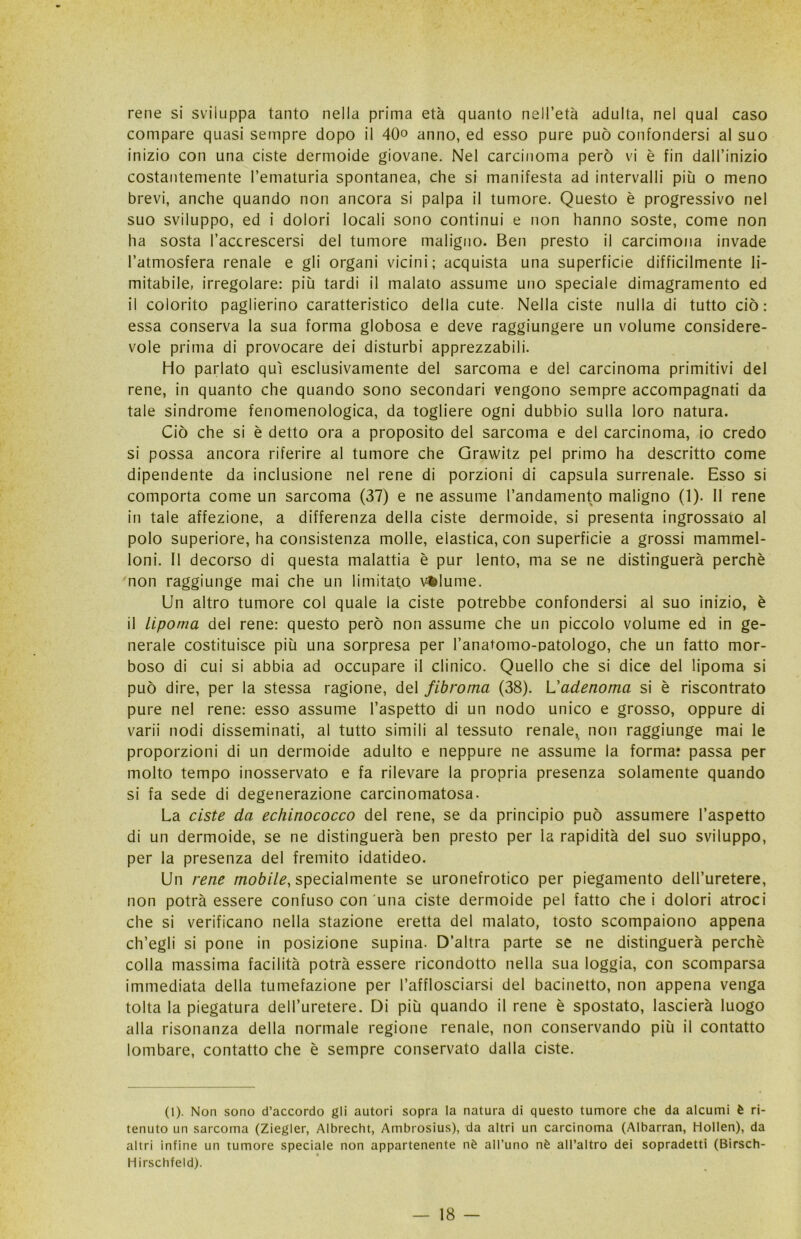 rene si sviluppa tanto nella prima età quanto nell’età adulta, nel qual caso compare quasi sempre dopo il 40° anno, ed esso pure può confondersi al suo inizio con una ciste dermoide giovane. Nel carcinoma però vi è fin dall’inizio costantemente l’ematuria spontanea, che si manifesta ad intervalli più o meno brevi, anche quando non ancora si palpa il tumore. Questo è progressivo nel suo sviluppo, ed i dolori locali sono continui e non hanno soste, come non ha sosta l’accrescersi del tumore maligno. Ben presto il carcimona invade l’atmosfera renale e gli organi vicini; acquista una superficie difficilmente li- mitabile, irregolare: più tardi il malato assume uno speciale dimagramento ed il colorito paglierino caratteristico della cute. Nella ciste nulla di tutto ciò: essa conserva la sua forma globosa e deve raggiungere un volume considere- vole prima di provocare dei disturbi apprezzabili. Ho parlato qui esclusivamente del sarcoma e del carcinoma primitivi del rene, in quanto che quando sono secondari vengono sempre accompagnati da tale sindrome fenomenologica, da togliere ogni dubbio sulla loro natura. Ciò che si è detto ora a proposito del sarcoma e del carcinoma, io credo si possa ancora riferire al tumore che Grawitz pel primo ha descritto come dipendente da inclusione nel rene di porzioni di capsula surrenale. Esso si comporta come un sarcoma (37) e ne assume l’andamento maligno (1). 11 rene in tale affezione, a differenza della ciste dermoide, si presenta ingrossato al polo superiore, ha consistenza molle, elastica, con superficie a grossi mammel- loni. 11 decorso di questa malattia è pur lento, ma se ne distinguerà perchè non raggiunge mai che un limitato vilume. Un altro tumore col quale la ciste potrebbe confondersi al suo inizio, è il lipoma del rene: questo però non assume che un piccolo volume ed in ge- nerale costituisce più una sorpresa per l’anatomo-patologo, che un fatto mor- boso di cui si abbia ad occupare il clinico. Quello che si dice del lipoma si può dire, per la stessa ragione, del fibroma (38). L'adenoma si è riscontrato pure nel rene: esso assume l’aspetto di un nodo unico e grosso, oppure di varii nodi disseminati, al tutto simili al tessuto renale, non raggiunge mai le proporzioni di un dermoide adulto e neppure ne assume la formar passa per molto tempo inosservato e fa rilevare la propria presenza solamente quando si fa sede di degenerazione carcinomatosa. La ciste da echinococco del rene, se da principio può assumere l’aspetto di un dermoide, se ne distinguerà ben presto per la rapidità del suo sviluppo, per la presenza del fremito idatideo. Un rene mobile, specialmente se uronefrotico per piegamento dell’uretere, non potrà essere confuso con una ciste dermoide pel fatto che i dolori atroci che si verificano nella stazione eretta del malato, tosto scompaiono appena ch’egli si pone in posizione supina. D’altra parte se ne distinguerà perchè colla massima facilità potrà essere ricondotto nella sua loggia, con scomparsa immediata della tumefazione per l’afflosciarsi del bacinetto, non appena venga tolta la piegatura dell’uretere. Di più quando il rene è spostato, lascierà luogo alla risonanza della normale regione renale, non conservando più il contatto lombare, contatto che è sempre conservato dalla ciste. (1). Non sono d’accordo gli autori sopra la natura di questo tumore che da alcumi è ri- tenuto un sarcoma (Ziegler, Albrecht, Ambrosius), da altri un carcinoma (Albarran, Hollen), da altri infine un tumore speciale non appartenente nè all’uno nè all’altro dei sopradetti (Birsch- Hirschfeld).
