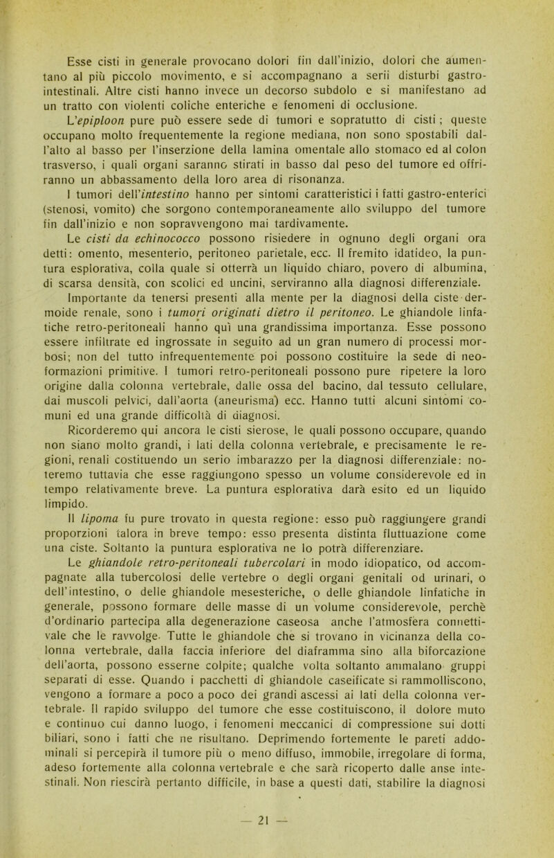 Esse cisti in generale provocano dolori fin dall’inizio, dolori che aumen- tano al più piccolo movimento, e si accompagnano a serii disturbi gastro- intestinali. Altre cisti hanno invece un decorso subdolo e si manifestano ad un tratto con violenti coliche enteriche e fenomeni di occlusione. L'epiploon pure può essere sede di tumori e sopratutto di cisti ; queste occupano molto frequentemente la regione mediana, non sono spostabili dal- l’alto al basso per l’inserzione della lamina omentale allo stomaco ed al colon trasverso, i quali organi saranno stirati in basso dal peso del tumore ed offri- ranno un abbassamento della loro area di risonanza. I tumori dell'intestino hanno per sintomi caratteristici i fatti gastro-enterici (stenosi, vomito) che sorgono contemporaneamente allo sviluppo del tumore fin dall’inizio e non sopravvengono mai tardivamente. Le cisti da echinococco possono risiedere in ognuno degli organi ora detti: omento, mesenterio, peritoneo parietale, ecc. Il fremito idatideo, la pun- tura esplorativa, colla quale si otterrà un liquido chiaro, povero di albumina, di scarsa densità, con scolici ed uncini, serviranno alla diagnosi differenziale. Importante da tenersi presenti alla mente per la diagnosi della ciste der- moide renale, sono i tumori originati dietro il peritoneo. Le ghiandole linfa- tiche retro-peritoneali hanno qui una grandissima importanza. Esse possono essere infiltrate ed ingrossate in seguito ad un gran numero di processi mor- bosi; non del tutto infrequentemente poi possono costituire la sede di neo- formazioni primitive. I tumori retro-peritoneali possono pure ripetere la loro origine dalla colonna vertebrale, dalle ossa del bacino, dal tessuto cellulare, dai muscoli pelvici, dall’aorta (aneurisma) ecc. Hanno tutti alcuni sintomi co- muni ed una grande difficoltà di diagnosi. Ricorderemo qui ancora le cisti sierose, le quali possono occupare, quando non siano molto grandi, i lati della colonna vertebrale, e precisamente le re- gioni, renali costituendo un serio imbarazzo per la diagnosi differenziale: no- teremo tuttavia che esse raggiungono spesso un volume considerevole ed in tempo relativamente breve. La puntura esplorativa darà esito ed un liquido limpido. II lipoma fu pure trovato in questa regione: esso può raggiungere grandi proporzioni talora in breve tempo: esso presenta distinta fluttuazione come una ciste. Soltanto la puntura esplorativa ne lo potrà differenziare. Le ghiandole retro-peritoneali tubercolari in modo idiopatico, od accom- pagnate alla tubercolosi delle vertebre o degli organi genitali od urinari, o dell’intestino, o delie ghiandole mesesteriche, o delle ghiandole linfatiche in generale, possono formare delle masse di un volume considerevole, perchè d’ordinario partecipa alla degenerazione caseosa anche l’atmosfera connetti- vale che le ravvolge- Tutte le ghiandole che si trovano in vicinanza della co- lonna vertebrale, dalla faccia inferiore del diaframma sino alla biforcazione dell’aorta, possono esserne colpite; qualche volta soltanto ammalano gruppi separati di esse. Quando i pacchetti di ghiandole caseificate si rammolliscono, vengono a formare a poco a poco dei grandi ascessi ai lati della colonna ver- tebrale. Il rapido sviluppo del tumore che esse costituiscono, il dolore muto e continuo cui danno luogo, i fenomeni meccanici di compressione sui dotti biliari, sono i fatti che ne risultano. Deprimendo fortemente le pareti addo- minali si percepirà il tumore più o meno diffuso, immobile, irregolare di forma, adeso fortemente alla colonna vertebrale e che sarà ricoperto dalle anse inte- stinali. Non riescirà pertanto difficile, in base a questi dati, stabilire la diagnosi