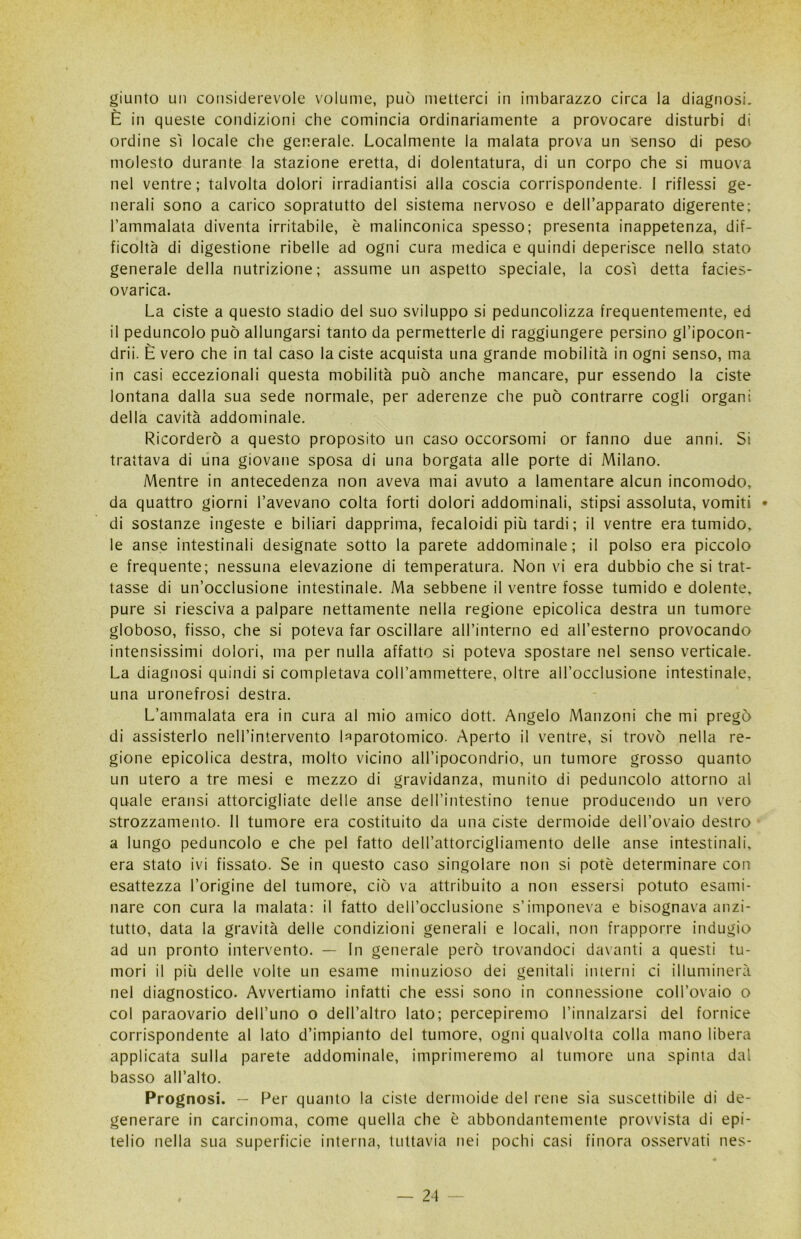 giunto un considerevole volume, può metterci in imbarazzo circa la diagnosi. È in queste condizioni che comincia ordinariamente a provocare disturbi di ordine sì locale che generale. Localmente la malata prova un senso di peso molesto durante la stazione eretta, di dolentatura, di un corpo che si muova nel ventre; talvolta dolori irradiantisi alla coscia corrispondente. I riflessi ge- nerali sono a carico sopratutto del sistema nervoso e dell’apparato digerente; l’ammalata diventa irritabile, è malinconica spesso; presenta inappetenza, dif- ficoltà di digestione ribelle ad ogni cura medica e quindi deperisce nello stato generale della nutrizione; assume un aspetto speciale, la così detta facies- ovarica. La ciste a questo stadio del suo sviluppo si peduncolizza frequentemente, ed il peduncolo può allungarsi tanto da permetterle di raggiungere persino gl’ipocon- drii. È vero che in tal caso la ciste acquista una grande mobilità in ogni senso, ma in casi eccezionali questa mobilità può anche mancare, pur essendo la ciste lontana dalla sua sede normale, per aderenze che può contrarre cogli organi della cavità addominale. Ricorderò a questo proposito un caso occorsomi or fanno due anni. Si trattava di una giovane sposa di una borgata alle porte di Milano. Mentre in antecedenza non aveva mai avuto a lamentare alcun incomodo, da quattro giorni l’avevano colta forti dolori addominali, stipsi assoluta, vomiti * di sostanze ingeste e biliari dapprima, fecaloidi più tardi; il ventre era tumido, le anse intestinali designate sotto la parete addominale; il polso era piccolo e frequente; nessuna elevazione di temperatura. Non vi era dubbio che si trat- tasse di un’occlusione intestinale. Ma sebbene il ventre fosse tumido e dolente, pure si riesciva a palpare nettamente nella regione epicolica destra un tumore globoso, fisso, che si poteva far oscillare aH’interno ed all’esterno provocando intensissimi dolori, ma per nulla affatto si poteva spostare nel senso verticale. La diagnosi quindi si completava coU’ammettere, oltre all’occlusione intestinale, una uronefrosi destra. L’ammalata era in cura al mio amico dott. Angelo Manzoni che mi pregò di assisterlo nell’intervento hparotomico. Aperto il ventre, si trovò nella re- gione epicolica destra, molto vicino all’ipocondrio, un tumore grosso quanto un utero a tre mesi e mezzo di gravidanza, munito di peduncolo attorno al quale eransi attorcigliate delle anse dell’intestino tenue producendo un vero strozzamento. 11 tumore era costituito da una ciste dermoide dell’ovaio destro a lungo peduncolo e che pel fatto dell’attorcigliamento delle anse intestinali, era stato ivi fissato. Se in questo caso singolare non si potè determinare con esattezza l’origine del tumore, ciò va attribuito a non essersi potuto esami- nare con cura la malata: il fatto dell’occlusione s’imponeva e bisognava anzi- tutto, data la gravità delle condizioni generali e locali, non frapporre indugio ad un pronto intervento. — In generale però trovandoci davanti a questi tu- mori il più delle volte un esame minuzioso dei genitali interni ci illuminerà nel diagnostico. Avvertiamo infatti che essi sono in connessione coll’ovaio o col paraovario dell’uno o dell’altro lato; percepiremo l’innalzarsi del fornice corrispondente al lato d’impianto del tumore, ogni qualvolta colla mano libera applicata sulla parete addominale, imprimeremo al tumore una spinta dal basso all’alto. Prognosi. - Per quanto la ciste dermoide del rene sia suscettibile di de- generare in carcinoma, come quella che è abbondantemente provvista di epi- telio nella sua superficie interna, tuttavia nei pochi casi finora osservati nes-