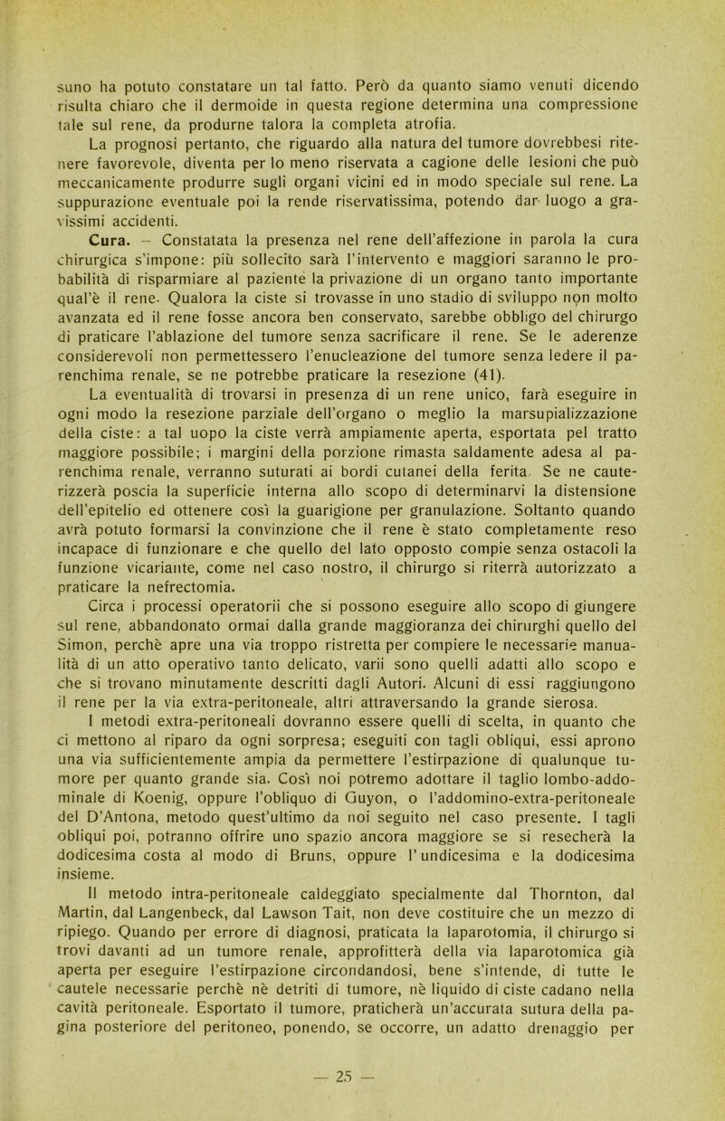 suno ha potuto constatare un tal fatto. Però da quanto siamo venuti dicendo risulta chiaro che il dermoide in questa regione determina una compressione tale sul rene, da produrne talora la completa atrofia. La prognosi pertanto, che riguardo alla natura del tumore dovrebbesi rite- nere favorevole, diventa per lo meno riservata a cagione delle lesioni che può meccanicamente produrre sugli organi vicini ed in modo speciale sul rene. La suppurazione eventuale poi la rende riservatissima, potendo dar luogo a gra- vissimi accidenti. Cura. - Constatata la presenza nel rene dell’affezione in parola la cura chirurgica s’impone: più sollecito sarà l’intervento e maggiori saranno le pro- babilità di risparmiare al paziente la privazione di un organo tanto importante qual’è il rene. Qualora la ciste si trovasse in uno stadio di sviluppo non molto avanzata ed il rene fosse ancora ben conservato, sarebbe obbligo del chirurgo di praticare l’ablazione del tumore senza sacrificare il rene. Se le aderenze considerevoli non permettessero l’enucleazione del tumore senza ledere il pa- renchima renale, se ne potrebbe praticare la resezione (41). La eventualità di trovarsi in presenza di un rene unico, farà eseguire in ogni modo la resezione parziale dell’organo o meglio la marsupializzazione della ciste: a tal uopo la ciste verrà ampiamente aperta, esportata pel tratto maggiore possibile; i margini della porzione rimasta saldamente adesa al pa- renchima renale, verranno suturati ai bordi cutanei della ferita. Se ne caute- rizzerà poscia la superficie interna allo scopo di determinarvi la distensione dell’epitelio ed ottenere così la guarigione per granulazione. Soltanto quando avrà potuto formarsi la convinzione che il rene è stato completamente reso incapace di funzionare e che quello del Iato opposto compie senza ostacoli la funzione vicariante, come nel caso nostro, il chirurgo si riterrà autorizzato a praticare la nefrectomia. Circa i processi operatorii che si possono eseguire allo scopo di giungere sul rene, abbandonato ormai dalla grande maggioranza dei chirurghi quello del Simon, perchè apre una via troppo ristretta per compiere le necessarie manua- lità di un atto operativo tanto delicato, varii sono quelli adatti allo scopo e che si trovano minutamente descritti dagli Autori. Alcuni di essi raggiungono il rene per la via extra-peritoneale, altri attraversando la grande sierosa. I metodi extra-peritoneali dovranno essere quelli di scelta, in quanto che ci mettono al riparo da ogni sorpresa; eseguiti con tagli obliqui, essi aprono una via sufficientemente ampia da permettere l’estirpazione di qualunque tu- more per quanto grande sia. Così noi potremo adottare il taglio lombo-addo- minale di Koenig, oppure l’obliquo di Guyon, o l’addomino-extra-peritoneale del D’Antona, metodo quest’ultimo da noi seguito nel caso presente. I tagli obliqui poi, potranno offrire uno spazio ancora maggiore se si resecherà la dodicesima costa al modo di Bruns, oppure l’undicesima e la dodicesima insieme. II metodo intra-peritoneale caldeggiato specialmente dal Thornton, dal Martin, dal Langenbeck, dal Lawson Tait, non deve costituire che un mezzo di ripiego. Quando per errore di diagnosi, praticata la laparotomia, il chirurgo si trovi davanti ad un tumore renale, approfitterà della via laparotomia già aperta per eseguire l’estirpazione circondandosi, bene s’intende, di tutte le cautele necessarie perchè nè detriti di tumore, nè liquido di ciste cadano nella cavità peritoneale. Esportato il tumore, praticherà un’accurata sutura della pa- gina posteriore del peritoneo, ponendo, se occorre, un adatto drenaggio per