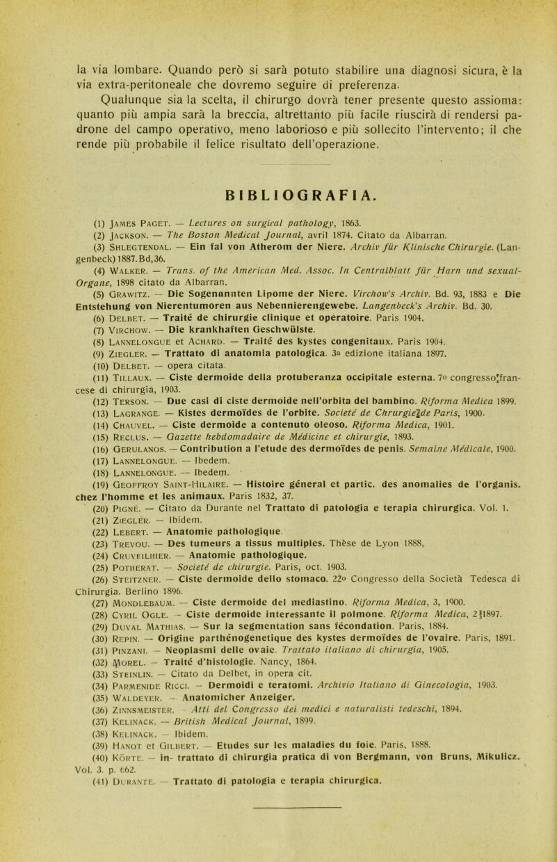 la via lombare. Quando però si sarà potuto stabilire una diagnosi sicura, è la via extra-peritoneale che dovremo seguire di preferenza. Qualunque sia la scelta, il chirurgo dovrà tener presente questo assioma: quanto più ampia sarà la breccia, altrettanto più facile riuscirà di rendersi pa- drone del campo operativo, meno laborioso e più sollecito l’intervento; il che rende più probabile il felice risultato dell’operazione. BIBLIOGRAFIA. (1) James Paget. — Lectures on surgical pcithology, 1863. (2) Jackson. — The Boston Medicai Journal, avril 1874. Citato da Albarran. (3) Shlegtendal. — Ein fai von Atherom der Niere. Archiv fiir /(linlsche Chirurgie. (Lan- genbeck) 1887. Bd,36. (4) Walker. — Trans, of thè American Med. Assoc. In Centralblatt fiir Harn und sexual- Organe, 1898 citato da Albarran. (5) Grawitz. — Die Sogenonnten Lipome der Niere. Virchow’s Archiv. Bd. 93, 1883 e Die Entstehung von Nierentumoren aus Nebennierengewebe. Langenbcck's Archiv. Bd. 30. (6) Delbet. — Traité de chirurgie clinique et operatoire. Paris 1904. (7) Virchow. — Die krankhaften Geschwiilste. (8) Lannelongue et Achard. — Traité des kystes congenitaux. Paris 1904. (9) Ziegler. — Trattato di anatomia patologica. 3a edizione italiana 1897. (10) Delbet. — opera citata. (11) Tillaux. — Ciste dermoide della protuberanza occipitale esternalo congresso'fran- cese di chirurgia, 1903. (12) Terson. — Due casi di ciste dermoide nell’orbita del bambino. Riforma Medica 1899. (13) Lagrange. — Kistes dermoides de Forbite. Societé de Chrurgiejde Paris, 1900. (14) Chauvel. — Ciste dermoide a contenuto oleoso. Riforma Medica, 1901. (15) Reclus. — Gazette hebdomadaire de Medicine et chirurgie, 1893. (16) Gerulanos. — Contribution a l’etude des dermoides de penis. Semaine Medicale, 1900. (17) Lannelongue. — Ibedem. (18) Lannelongue. — Ibedem. (19) Geoffroy Saint-Hilaire. — Histoire géneral et partic. des anomalies de l’organis. chez l’homme et les animaux. Paris 1832, 37. (20) Pigne. — Citato da Durante nel Trattato di patologia e terapia chirurgica. Voi. 1. (21) Ziegler. — Ibidem. (22) Lebert. — Anatomie pathologique (23) Trevou. — Des tumeurs a tissus multiples. Thèse de Lyon 1888, (24) Cruveiluier. — Anatomie pathologique. (25) Potherat. — Societé de chirurgie. Paris, oct. 1903. (26) Steitzner. — Ciste dermoide dello stomaco. 22o Congresso della Società Tedesca di Chirurgia. Berlino 1896. (27) Mondlebaum. — Ciste dermoide del mediastino. Riforma Medica, 3, 1900. (28) Cyril Ogle. - Ciste dermoide interessante il polmone. Riforma Medica, 2§1897. (29) Duval Mathias. — Sur la segmentation sans fécondation. Paris, 1884. (30) Repin. — Origine parthénogenetique des kystes dermoides de l’ovaire. Paris, 1891. (31) Pinzane — Neoplasmi delle ovaie. Trattato italiano di chirurgia, 1905. (32) tyloREL. — Traité d’histologie. Nancy, 1864. (33) Steinlin. — Citato da Delbet, in opera cit. (34) Parmenide Ricci. — Dermoidi e teratomi. Archivio Italiano di Ginecologia, 1903. (35) Waldeyer. - Anatomicher Anzeiger. (36) Zinnsmeister. - Atti del Congresso dei medici e naturalisti tedeschi, 1894. (37) Kelinack. — British Medicai Journal, 1899. (38) Kelinack. — Ibidem. (39) Hanot et Gilbert. — Etudes sur les maladies du foie. Paris, 1888. (40) Kòrte. — in- trattato di chirurgia pratica di von Bergmann, von Bruns, Mikulicz. Voi. 3. p. 662. (41) Durante. — Trattato di patologia e terapia chirurgica.