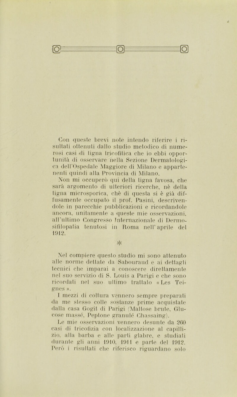 sultati ottenuti dallo studio metodico di nume- rosi casi di tigna tricofrtica che io ebbi oppor- tunità di osservare nella Sezione Dermatologi- ca dell’Ospedale Maggiore di Milano e apparte- nenti quindi alla Provincia di Milano. Non mi occuperò qui della tigna favosa, che sarà argomento di ulteriori ricerche, nè della tigna microsporica, che di questa si è già dif- fusamente occupato il prof. Pasini, descriven- dole in parecchie pubblicazioni e ricordandole ancora, unitamente a queste mie osservazioni, all’ultimo Congresso Internazionale di Dermo- sifilopatia tenutosi in Roma nell’aerile elei 1912. * Nel compiere questo studio mi sono attenuto alle norme dettate da Sabouraud e ai dettagli tecnici che imparai a conoscere direttamente nel suo servizio di S. Louis a Parigi e che sono ricordati nel suo ultimo trattato » Les Tei- gnes )). 1 mezzi di coltura vennero sempre preparati da me stesso colle sostanze prime acquistate dalla casa Gogif di Parigi (Maliose brute, Glu- eoise masse, Peptone granulò Ghassaing). Le mie osservazioni vennero desunte da 260 casi di tricolizia con localizzazione al capilli- zio, alla barba e alle parti glabre, e studiati durante gli anni 1910, 1911 e parte del 1912. Però i risultati che riferisco riguardano solo