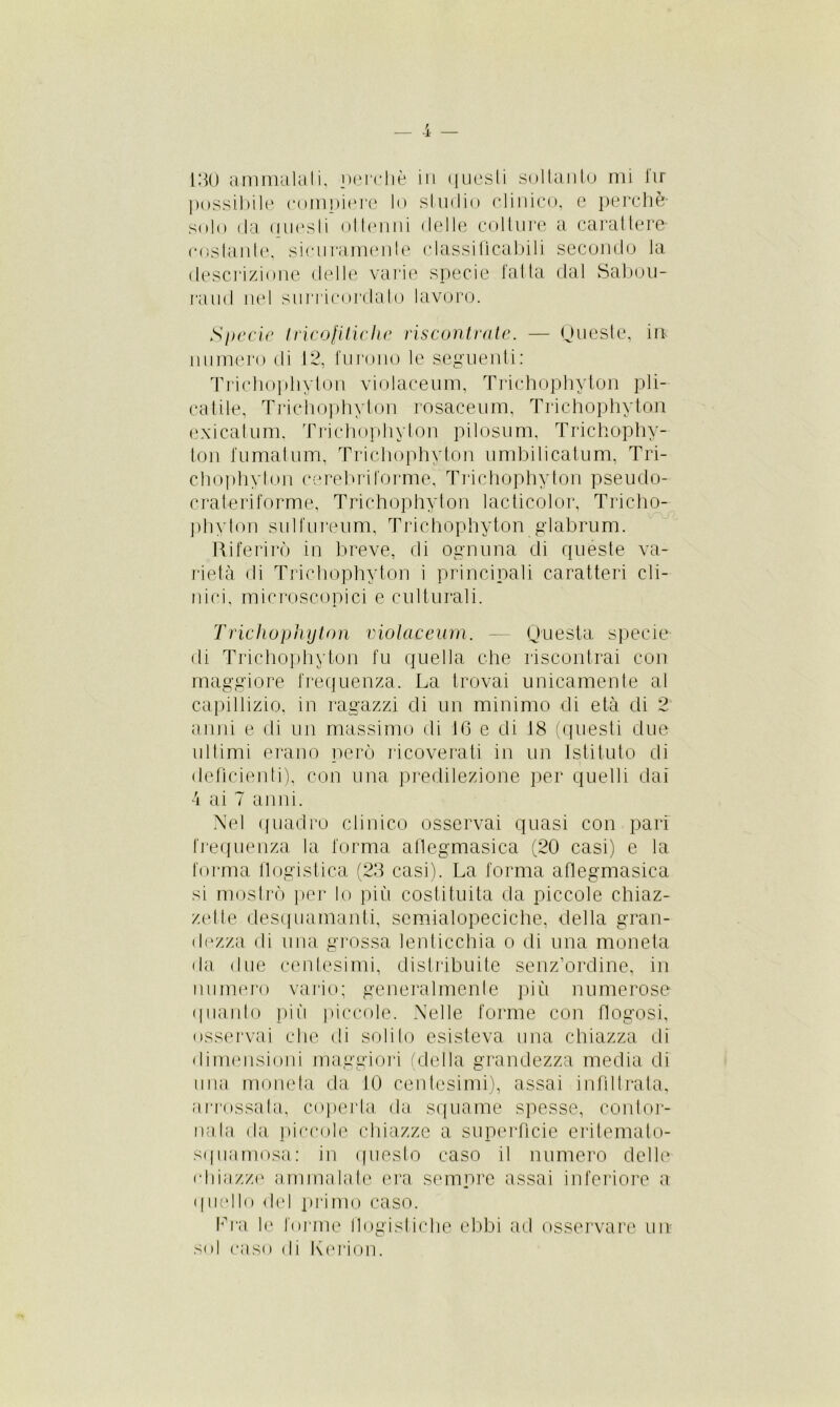 possibile compiere lo studio clinico, e perchè- solo da questi ottenni delle colture a carattere- costante, sicuramente classificabili secondo la descrizione delle varie specie fatta dal Sabou- raud nel surricordato lavoro. Specie tricolitiche riscontrate. — Queste, in numero di 12, furono le seguenti: Trichophyton violaceum, Trichophyton pli- catile, Trichophyton rosaceum, Trichophyton exicatum. Trichophyton pilosum, Trichophy- ton fumatum, Trichophyton umbilicatum, Tri- chophyton (‘crebriforme, Trichophyton pseudo- crateriforme, Trichophyton lacticolor, Tricho- phyton sulfureum, Trichophyton glabrum. Riferirò in breve, di ognuna di quéste va- rietà di Trichophyton i principali caratteri cli- nici, microscopici e culturali. Trichophyton violaceum. — Questa specie- di Trichophyton fu quella che riscontrai con maggiore frequenza. La trovai unicamente al capillizio, in ragazzi di un minimo di età di 2 anni e di un massimo di 16 e di 18 (questi due ultimi erano però ricoverati in un Istituto di deficienti), con una predilezione per quelli dai 4 ai 7 anni. Nel quadro clinico osservai quasi con pari frequenza la forma aflegmasica (20 casi) e la forma flogistica (23 casi). La forma aflegmasica si mostrò per lo più costituita da piccole chiaz- ze! te desquamanti, semialopeciche, della gran- dezza di una grossa lenticchia o di una moneta da due centesimi, distribuite senz’ordine, in numero vario; generalmente più numerose quanto più piccole. Nelle forme con flogosi, osservai che di solito esisteva una chiazza di dimensioni maggiori (della grandezza media di ima moneta da 10 centesimi), assai infiltrata, arrossata, coperta da squame spesse, contor- nala da piccole chiazze a superficie eritemato- squamosa: in questo caso il numero delle chiazze ammalate era sempre assai inferiore a ((nello del primo caso. fra le forme flogistiche ebbi ad osservare un sol caso di Kerion.