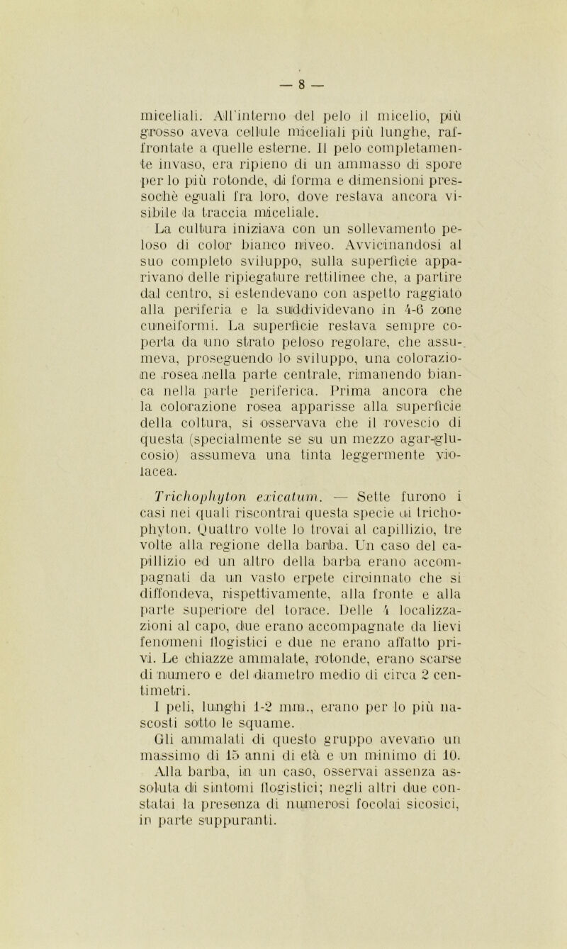 miceliali. Alfinterno del pelo il micelio, più grosso aveva cellule miceliali piti lunghe, raf- frontate a quelle esterne. 11 pelo completamen- te invaso, era ripieno di un ammasso di spore per lo più rotonde, di forma e dimensioni pres- soché eguali fra loro, dove restava ancora vi- sibile da traccia macellale. La cultura iniziava con un sollevamento pe- loso di color bianco niveo. Avvicinandosi al suo completo sviluppo, sulla superficie appa- rivano delle ripiegature rettilinee che, a partire dal centro, si estendevano con aspetto raggiato alla periferia e la suddividevano in 4-6 zone cuneiformi. La superficie restava sempre co- perta da uno strato peloso regolare, che assu- meva, proseguendo lo sviluppo, una colorazio- ne rosea nella parte centrale, rimanendo bian- ca nella parte periferica. Prima ancora che la colorazione rosea apparisse alla superficie della coltura, si osservava che il rovescio di questa (specialmente se su un mezzo agar-glu- cosio) assumeva una tinta leggermente vio- lacea. Trichophyton exicatum. — Sette furono i casi nei quali riscontrai questa specie ui tricho- phyton. Quattro volte lo trovai al capillizio, tre volte alla regione della barba. Un caso del ca- pillizio ed un altro della barba erano accom- pagnati da un vasto erpete circiinnato che si diffondeva, rispettivamente, alla fronte e alla parte superiore del torace. Delle 4 localizza- zioni al capo, due erano accompagnate da lievi fenomeni flogistici e due ne erano affatto pri- vi. Le chiazze ammalate, rotonde, erano scarse di numero e del diametro medio di circa 2 cen- timetri. I peli, lunghi i-2 min., erano per lo più na- scosti sotto le squame. Gli ammalati di questo gruppo avevano un massimo di 15 anni di età e un minimo di 10. Alla barba, in un caso, osservai assenza as- soluta di sintomi flogistici; negli altri due con- statai la presenza di numerosi focolai sicosici, in parte suppuranti.
