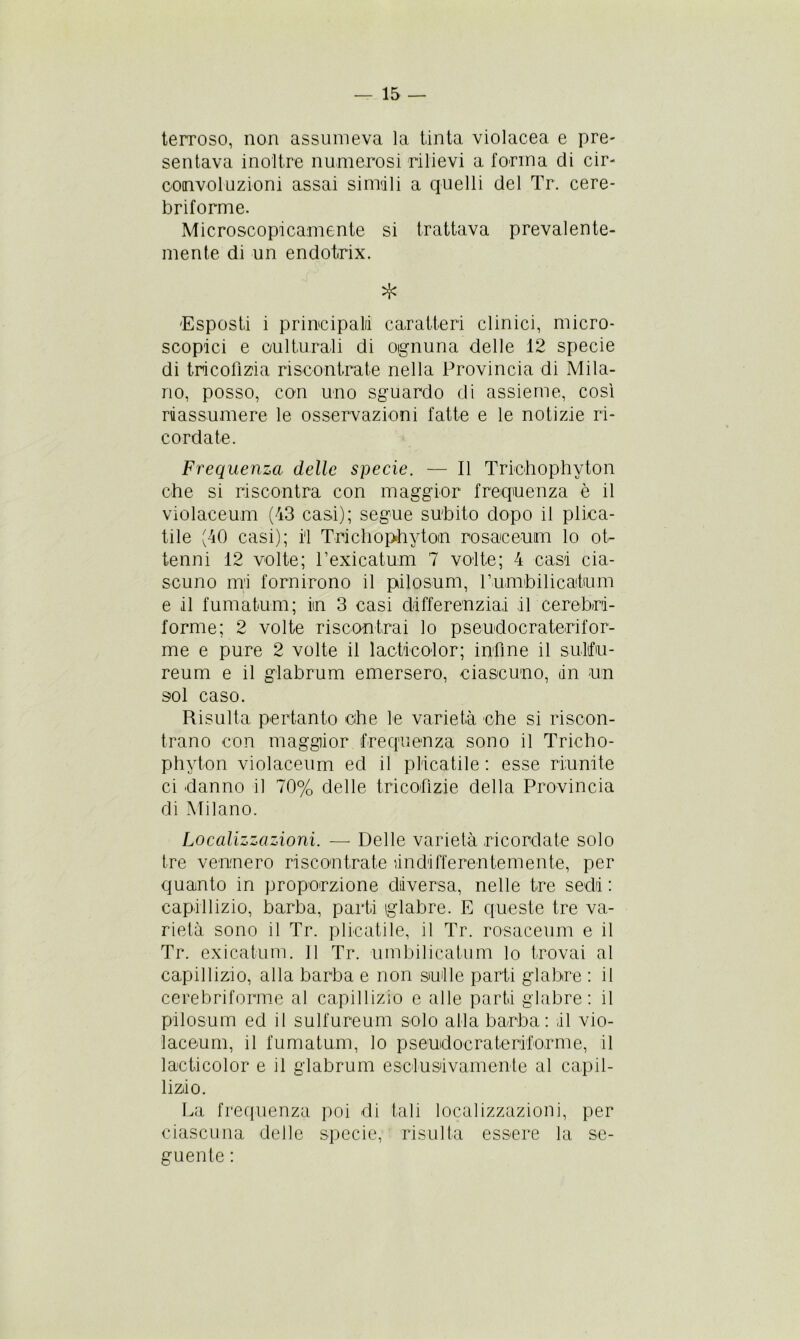 terroso, non assumeva la tinta violacea e pre- sentava inoltre numerosi rilievi a forma di cir- convoluzioni assai simili a quelli del Tr. cere- briforme. Microscopicamente si trattava prevalente- mente di un endotrix. * 'Esposti i principali caratteri clinici, micro- scopici e oulturali di oignuna delle 12 specie di tricofizia riscontrate nella Provincia di Mila- no, posso, con uno sguardo di assieme, così riassumere le osservazioni fatte e le notizie ri- cordate. Frequenza delle specie. — Il Triehophyton ohe si riscontra con maggior frequenza è il violaceum (43 casi); segue snbito dopo il pipa- tile (40 casi); i'1 Trichophytom rosaceum lo ot- tenni 12 volte; Pexicatum 7 volte; 4 casi cia- scuno mi fornirono il pilosum, Pumbilicatum e il fumatimi; in 3 casi differenziai il cerebri- forme; 2 volte riscontrai lo pseudocraterifor- ni e e pure 2 volte il lacticolor; infine il sultfu- reum e il glabrum emersero, ciascuno, (in un sol caso. Risulta pertanto che le varietà che si riscon- trano con maggior frequenza sono il Tricho- phyton violaceum ed il placatile : esse riunite ci danno il 70% delle tricofizie della Provincia di Milano. Localizzazioni. — Delle varietà ricordate solo tre vennero riscontrate àndifferentemente, per quanto in proporzione diversa, nelle tre sedi : capillizio, barba, parti glabre. E queste tre va- rietà sono il Tr. pipatile, il Tr. rosaceum e il Tr. exicatum. 11 Tr. umbilicatum lo trovai al capillizio, alla barba e non sulle parti glabre : il cerebriforme al capillizio e alle parti glabre: il pilosum ed il sulfureum solo alla barba: il vio- laceum, il fumatum, lo pseudocrateriforme, il lacticolor e il glabrum esclusivamente al capil- lizio. La frequenza poi di tali localizzazioni, per ciascuna delle specie, risulta essere la se- guente :
