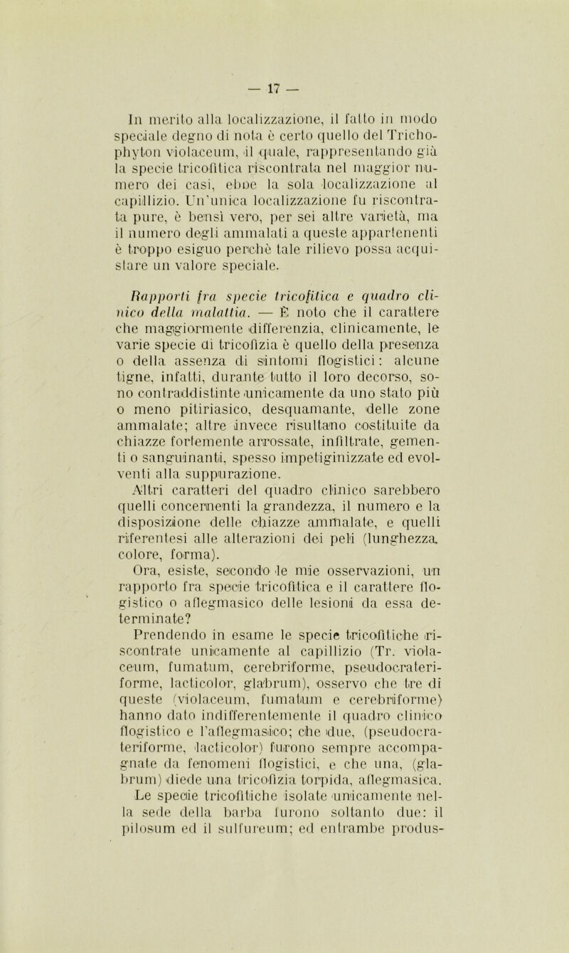 In merito alla localizzazione, il fatto in modo speciale degno di nota è certo quello del Tricho- phyton violaceum, il quale, rappresentando già la specie tricofìtica riscontrata nel maggior nu- mero dei casi, eboe la sola localizzazione al capillizio. Un’unica localizzazione fu riscontra- ta pure, è bensì vero, per sei altre varietà, ma il numero degli ammalati a queste appartenenti è troppo esiguo perchè tale rilievo possa acqui- stare un valore speciale. Rapporti fra specie tricolitica e quadro cli- nico della malattia. — È noto che il carattere che maggiormente differenzia, clinicamente, le varie specie ai tricofìzia è quello della presenza o della assenza di sintomi flogistici : alcune tigne, infatti, durante tutto il loro decorso, so- no contraddistinte unicamente da uno stato più o meno pitiriasico, desquamante, delle zone ammalate; altre invece risultano costituite da chiazze fortemente arrossate, infiltrate, gemen- ti o sanguinanti, spesso impetiginizzate ed evol- venti alla suppurazione. Altri caratteri del quadro clinico sarebbero quelli concernenti la grandezza, il numero e la disposizione delle chiazze ammalate, e quelli riiferentesi alle alterazioni dei peli (lunghezza, colore, forma). Ora, esiste, secondo -le mie osservazioni, un rapporto fra specie tricofìtica e il carattere do- gi stico o adegmasico delle lesiona da essa de- terminate? Prendendo in esame le specie tricofitiche ri- scontrate unicamente al capillizio (Tr. viola- ceum, fumatimi, cerebriforme, pseudocrateri- forme, laetico]oc, gla'brum), osservo che tre di queste (violaceum, fumatami e cerebriforme) hanno dato indifferentemente il quadro clinico flogistico e fadegmasico; che due, (pseudocra- teriforme, tacticolor) furono sempre accompa- gnate da fenomeni flogistici, e che una, (gla- brum) diede una tricofìzia torpida, aflegmasica. Le specie tricofitiche isolate unicamente nel- la sede della barba furono soltanto due: il pilosum ed il sulfureum; ed entrambe produs-