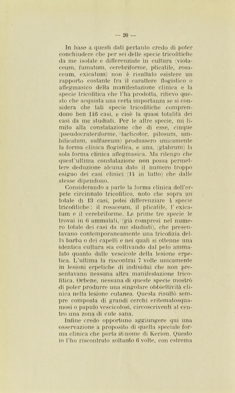 In base a questo dati pertanto credo di poter con chiudere che per sei delle specie trino Pitiche da me isolate e differenziate in cultura (v.iola- ceum, fumatimi, cereb.rdorme, pacatile, rosa- ceum, exicatum) non è risultato esistere un rapporto costante fra il carattere flogistico o aflegmasico della manifestazione clinica e la specie tricohtica che l'ha prodotta, rilievo que- sto che acquista una certa importanza se si con- sidera che tali specie tricofitiche compren- dono ben 116 casi, e cioè la quasi totalità dei casi da me studiati. Per le altre specie, mi li- mito alla constatazione che di esse, cinque (pseudocra ter dorme, 1 adì col or. pii osimi, um- ili beatimi, sulfureum) produssero unicamente la torma clinica flogistica, e una, (glaibrum) la sola forma clinica afleg ni asina. Ma ritengo che quest didima constatazione non possa permet- tere deduzione alcuna dato il numero troppo esiguo dei casi clinici (14 in tutto) che dalle stesse dipendono. Considerando a parte la forma clinica dell’er- pete eircinnato tricofitico, noto che sopra un totale di 13 casi, potei differenziare 4 specie tricot! fiche : il rosaoeum, il pi inali le, V exica- turn e il cerebriforme. Le prime tre specie le trovai in 6 ammalati, (già compresi nel nume- ro totale dei casi da me studiati), che presen- tavano contemporaneamente una tricot! zia del- la barba o dei capelli e nei quali si ottenne una identica cultura sia coltivando dal pelo amma- lato quanto dalle vescicole della lesione erpe- tica. L’ultima la riscontrai 7 volte unicamente in lesioni erpetiche di individui che non pre- sentavano nessuna altra manifestazione tneo- lìtica. Orbene, nessuna di queste specie mostrò di poter produrre una singolare obbiettività cli- nica nella lesione cutanea. Questa risultò sem- pre composta di grandi cerchi eri ternato squa- mosi o papulo vescicolosi, circoscriventi al cen- tro una zona di cute sana. Infine credo opportuno aggiungere qui una osservazione a proposito di quella speciale for- ma clinica che porta li 1 nome di lverion. Questo io l’ho riscontrato soltanto 6 volte, con estrema