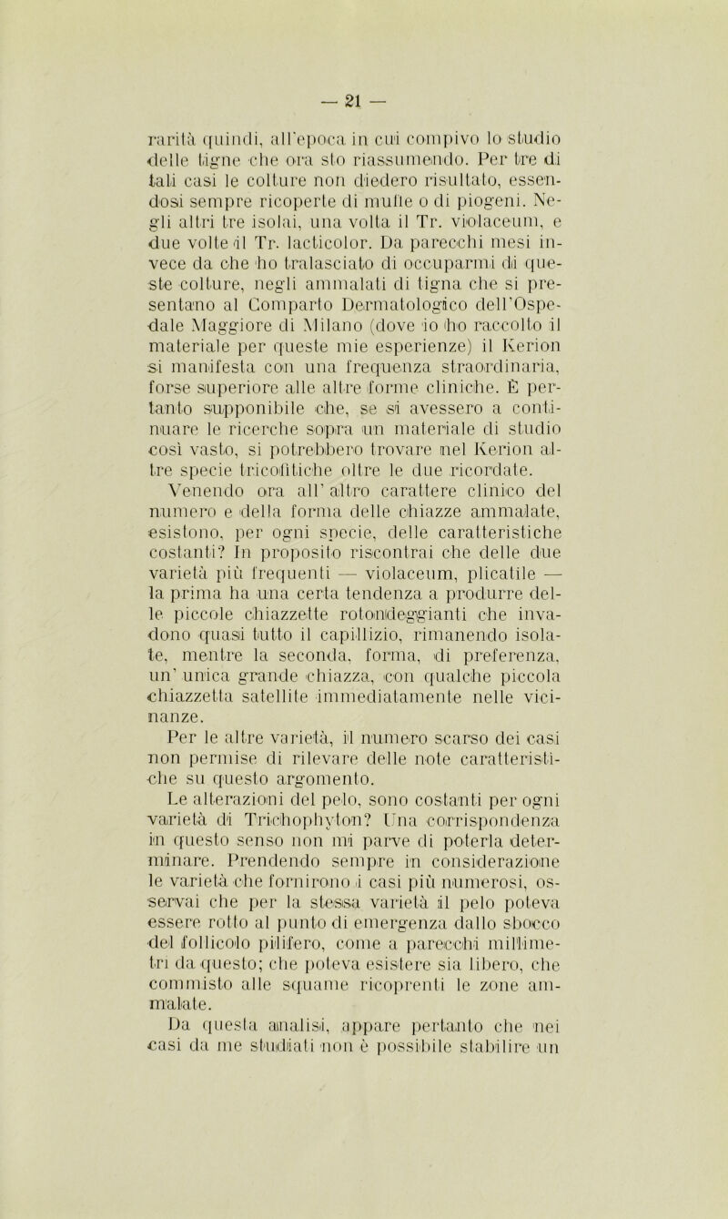 rarità quindi, all'epoca in cui compivo lo studio delle tigne che ora sto riassumendo. Per tre di tati casi le colture non diedero risultato, essen- dosi sempre ricoperte di multe o di piogeni. Ne- gli altri tre isolai, una volta il Tr. violaceum, e due volte di Tr. lacticolor. Da parecchi mesi in- vece da che ho tralasciato di occuparmi dii que- ste colture, negli ammalati di tigna che si pre- sentano al Comparto Dermatologico dell'Ospe- dale Maggiore di Milano (dove 'io dio raccolto il materiale per queste mie esperienze) il Kerion si manifesta con una frequenza straordinaria, forse superiore alle altre forme cliniche. È per- tanto supponibile che, se si avessero a conti- nuare le ricerche sopra un materiale di studio così vasto, si potrebbero trovare nel Kerion ad- ire specie tricoflfiche oltre le due ricordate. Venendo ora all’ altro carattere clinico del numero e della forma delle chiazze ammalate, esistono, per ogni specie, delle caratteristiche costanti? In proposito riscontrai che delle due varietà più frequenti — violaceum, plicatile — la prima ha una certa tendenza a produrre del- le piccole ohiazzette rotondeggianti che inva- dono quasi tutto il capillizio, rimanendo isola- te, mentre la seconda, forma, di preferenza, un’ unica grande chiazza, con qualche piccola chiazzetta satellite immediatamente nelle vici- nanze. Per le altre varietà, il numero scarso elei casi non permise di rilevare delle note caratteristi- che su questo argomento. Le alterazioni del pelo, sono costanti per ogni varietà di Trichophyion? Una corrispondenza in questo senso non mi parve di poterla deter- minare. Prendendo sempre in considerazione le varietà che fornirono t casi più numerosi, os- servai che per la stessa varietà il pelo poteva essere rotto al punto di emergenza dallo sbocco del follicolo pilifero, come a parecchi millime- tri da questo; che poteva esistere sia libero, che commisto alle squame ricoprenti le zone am- malate. Da questa analisi, appare pertanto che nei casi da me studiati non è possibile stabilire un