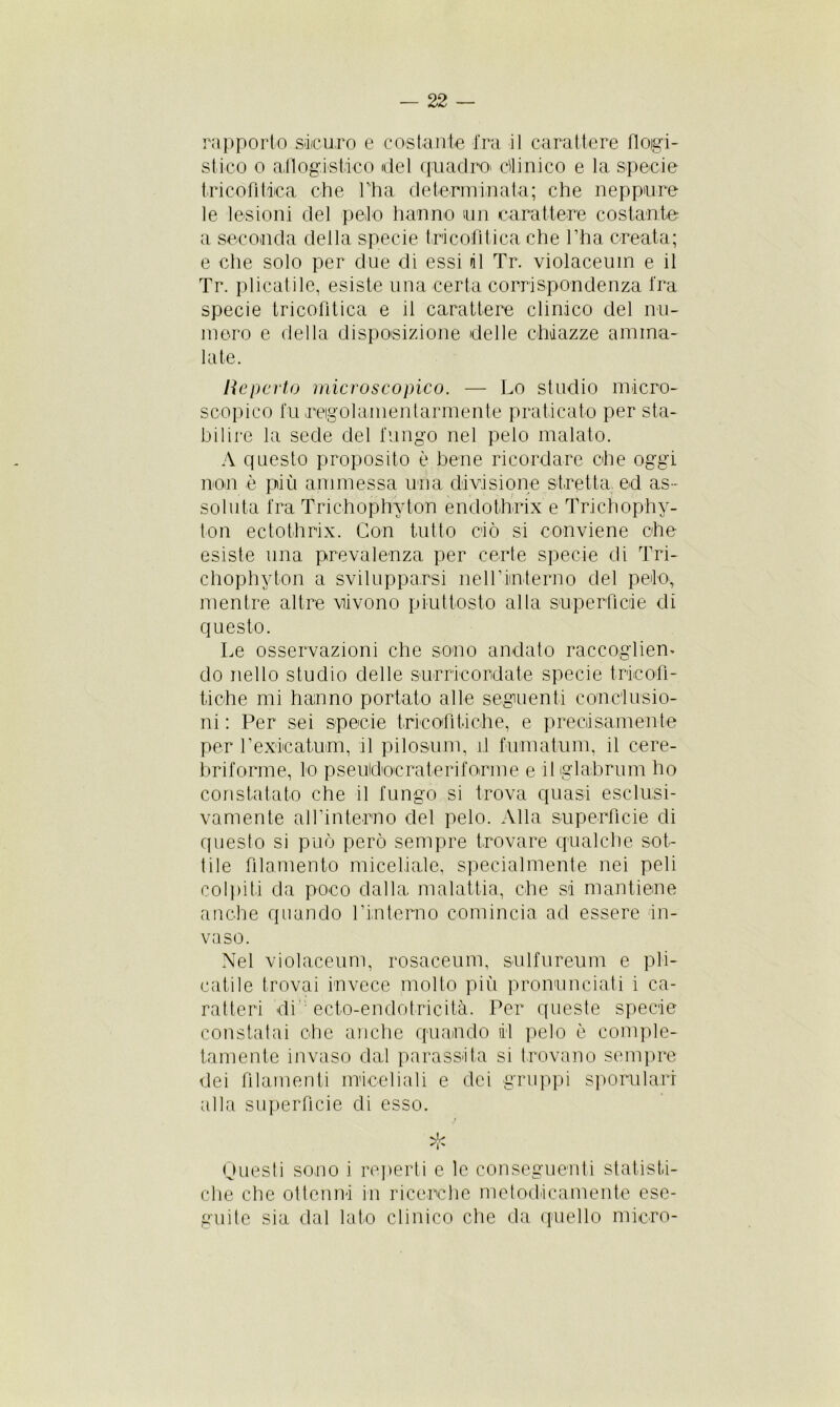 rapporto sicuro e costante fra il carattere flogi- stico o aflog.i'Stico del quadro' dini co e la specie tricofitica che l’ha determinata; che neppure le lesioni del peto hanno un carattere costante a seconda della specie tricofitica che l’ha creata; e che solo per due di essi il Tr. violaceum e il Tr. plicatile, esiste una certa corrispondenza fra specie tricofìtica e il carattere clinico del nu- mero e della disposizione delle chiazze amma- late. He porto microscopico. — Lo studio micro- scopico fu regolamentarmente praticato per sta- bilire la sede del fungo nel pelo malato. A questo proposito è bene ricordare che oggi non è più ammessa una divisione stretta ed as- soluta fra Trichophyton endothrix e Trichophy- ton ectothrix. Con tutto ciò si conviene che esiste una prevalenza per certe specie di Tri- chophyton a svilupparsi neH’iin-terno del pelo, mentre altre vivono piuttosto alla superfìcie di questo. Le osservazioni che sono andato raccogliem do nello studio delle surricordate specie tricot!- fiche mi hanno portato alle seguenti conclusio- ni : Per sei specie trio otiti eh e, e precisamente per l’exicatum, il pilosum, il fumatimi, il cere- briforme, lo pseudocraterifoirme e iliglabrum ho constatato che il fungo si trova quasi esclusi- vamente al fin terno del pelo. Alla superfìcie di cpiesto si può però sempre trovare qualche sot- tile filamento miceliale, specialmente nei peli colpiti da poco dalla malattia, che si mantiene anche quando l’interno comincia ad essere in- vaso. Nel violaceum, rosaceum, sulfureum e pla- catile trovai invece molto più pronunciati i ca- ratteri di' ecto-endotricità. Per queste specie constatai che anche quando il pelo è comple- tamente invaso dal parassita si trovano sempre dei filamenti rmoeliali e dei gruppi sporularr alla superfìcie di esso. j Questi sono i reperti e le conseguenti statisti- che che ottenni in ricerche metodicamente ese- guite sia dal lato clinico che da quello micco-