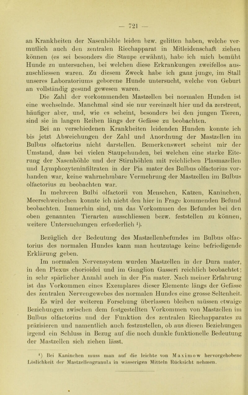 an Krankheiten der Nasenliölile leiden l)zw. gelitten liaben, welche ver- mutlich auch den zentralen Riecliapparat in Mitleidenschaft ziehen können (es sei besonders die Staupe erwähnt), habe ich mich bemüht Hunde zu untersuclien, bei welchen diese Erkrankungen zweifellos aus- zuschliessen waren. Zu diesem Zweck habe ich ganz junge, im Stall unseres Laboratoriums geborene Hunde untersucht, welche von Geburt an vollständig gesund gewesen waren. Die Zahl der vorkommenden Mastzellen bei normalen Hunden ist eine wechselnde. Manchmal sind sie nur vereinzelt hier und da zerstreut, häutiger aber, und, wie es scheint, besonders bei den jungen Tieren, sind sie in langen Reihen längs der Gefässe zu beobachten. Bei an verschiedenen Krankheiten leidenden Hunden konnte ich bis jetzt Abweichungen der Zahl und Anordnung der Mastzellen im Bulbus olfactorius nicht darstellen. Bemerkenswert scheint mir der Umstand, dass bei vielen Staupehunden, bei welchen eine starke Eite- rung der Nasenhöhle und der Stirnhöhlen mit reichlichen Plasmazellen und Lymphozyteninfiltraten in der Pia mater des Bulbus olfactorius vor- handen war, keine wahrnehmbare Vermehrung der Mastzellen im Bulbus olfactorius zu beobachten war. In mehreren Bulbi olfactorii von Menschen, Katzen, Kaninchen, Meerschweinchen konnte ich nicht den hier in Frage kommenden Befund beobachten. Immerhin sind, um das Vorkommen des Befundes bei den oben genannten Tierarten ausschliessen bezw. feststellen zu können, weitere Untersuchungen erforderlich ^). Bezüglich der Bedeutung des Mastzellenbefundes im Bulbus olfac- torius des normalen Hundes kann man heutzutage keine befriedigende Erklärung geben. Im normalen Nervensystem wurden Mastzellen in der Dura mater, in den Plexus chorioidei und im Ganglion Gasseri reichlich beobachtet; in sehr spärlicher Anzalil auch in der Pia mater. Nach meiner Erfahrung ist das Vorkommen eines Exemplares dieser Elemente längs der Gefässe des zentralen Nervengewebes des normalen Plundes eine grosse Seltenheit. Es wird der weiteren Forschung überlassen bleiben müssen etwaige Beziehungen zwischen dem festgestellten Vorkommen von Mastzellen ini Bulhus olfactorius und der Funktion des zentralen Riechapparates zu l)räzisieren und namentlich auch festzustellen, ob aus diesen Beziehungen irgend ein Schluss in Bezug auf die noch dunkle funktionelle Bedeutung der Mastzellen sich ziehen lässt. ') Hei Kaninchen ninss man auf die leichte von Maxiniow heivocgehobene Jiöslichkcit dei‘ Mastzellengi’anula in wiisserigen Mitteln Rücksicht nehmen.