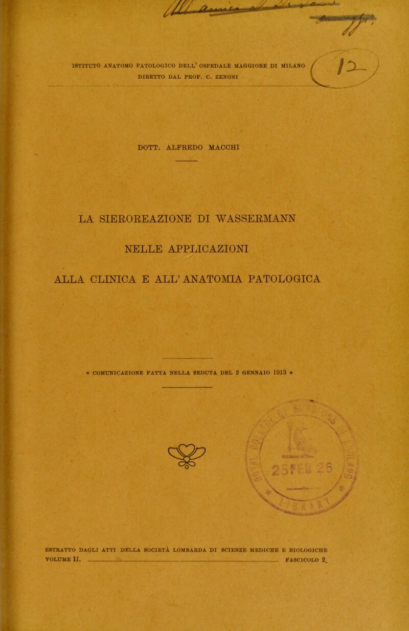 ISTITUTO ANATOMO PATOLOGICO DELL1 OSPEDALE MAGGIORE DI MILANO DIRETTO DAL PROF. C. ZENONI DOTT. ALFREDO MACCHI LA SIEROREAZIONE DI WASSERMANN NELLE APPLICAZIONI ALLA CLINICA E ALL’ ANATOMIA PATOLOGICA « COMUNICAZIONE FATTA NELLA SEDUTA DEL 3 GENNAIO 1913 » ESTRATTO DAQLI ATTI DELLA SOCIETÀ LOMBARDA DI SCIENZE MEDICHE E BIOLOGICHE VOLUME II. U FASCICOLO 2. \