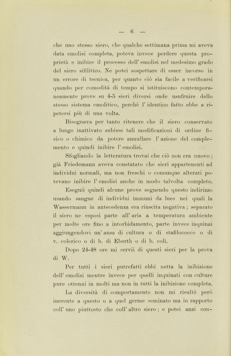 data emolisi completa, poteva invece perdere questa pro- prietà e inibire il processo dell’ emolisi nel medesimo grado del siero sifilitico. Ne potei sospettare di esser incorso in un errore di tecnica, per quanto ciò sia facile a verificarsi quando per comodità di tempo si istituiscono contempora- neamente prove su 4-5 sieri diversi onde usufruire dello stesso sistema emolitico, perchè 1’ identico fatto ebbe a ri- petersi più di una volta. Bisognava per tanto ritenere che il siero conservato a lungo inattivato subisse tali modificazioni di ordine fì- sico o chimico da potere annullare 1’ azione del comple- mento e quindi inibire 1’ emolisi. Sfogliando la letteratura trovai che ciò non era nuovo ; già Friedemann aveva constatato che sieri appartenenti ad individui normali, ma non freschi o comunque alterati po- tevano inibire V emolisi anche in modo talvolta completo. Eseguii quindi alcune prove seguendo questo indirizzo usando sangue di individui immuni da lues nei quali la Wassermann in antecedenza era riuscita negativa ; separato il siero ne esposi parte all’ aria a temperatura ambiente per molte ore fino a intorbidamento, parte invece inquinai aggiungendovi un’ ansa di cultura o di stafilococco o di v. colerico o di b. di Eberth o di b. coli. Dopo 24-48 ore mi servii di questi sieri per la prova di W. Per tutti i sieri putrefatti ebbi netta la inibizione dell’ emolisi mentre invece per quelli inquinati con culture pure ottenni in molti ma non in tutti la inibizione completa. La diversità di comportamento non mi risultò però inerente a questo o a quel germe seminato ma in rapporto coll’ uno piuttosto che coir altro siero : e potei anzi con-