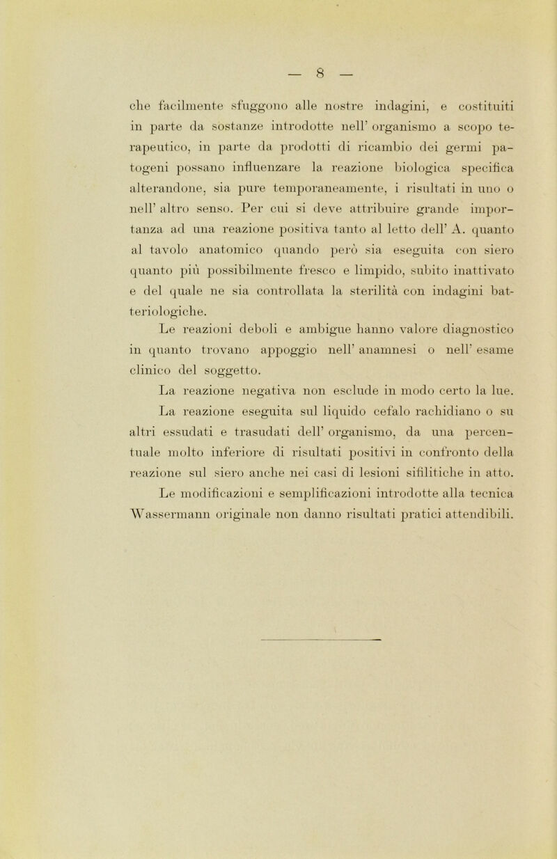 die facilmente sfuggono alle nostre indagini, e costituiti in parte da sostanze introdotte nell’ organismo a scopo te- rapeutico, in parte da prodotti di ricambio dei germi pa- togeni possano influenzare la reazione biologica specifica alterandone, sia pure temporaneamente, i risultati in uno o nell’ altro senso. Per cui si deve attribuire grande impor- tanza ad una reazione positiva tanto al letto dell’ A. quanto al tavolo anatomico quando però sia eseguita con siero quanto più possibilmente fresco e limpido, subito inattivato e del quale ne sia controllata la sterilità con indagini bat- ter iologich e. Le reazioni deboli e ambigue hanno valore diagnostico in quanto trovano appoggio nell’ anamnesi o nell’ esame clinico del soggetto. La reazione negativa non esclude in modo certo la lue. La reazione eseguita sul liquido cefalo rachidiano o su altri essudati e trasudati dell’ organismo, da una percen- tuale molto inferiore di risultati positivi in confronto della reazione sul siero anche nei casi di lesioni sifilitiche in atto. Le modificazioni e semplificazioni introdotte alla tecnica Wassermann originale non danno risultati pratici attendibili.