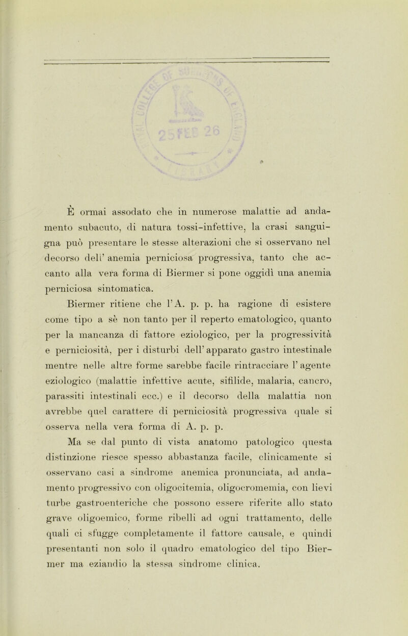 mento subacuto, di natura tossi-infettive, la crasi sangui- gna può presentare le stesse alterazioni che si osservano nel decorso dell’ anemia perniciosa progressiva, tanto che ac- canto alla vera forma di Biermer si pone oggidì una anemia perniciosa sintomatica. Biermer ritiene che l’A. p. p. ha ragione di esistere come tipo a se non tanto per il reperto ematologico, quanto per la mancanza di fattore eziologico, per la progressività e perniciosità, per i disturbi dell’ apparato gastro intestinale mentre nelle altre forme sarebbe facile rintracciare 1’ agente eziologico (malattie infettive acute, sifilide, malaria, cancro, parassiti intestinali ecc.) e il decorso della malattia non avrebbe quel carattere di perniciosità progressiva quale si osserva nella vera forma di A. p. p. Ma se dal punto di vista anatomo patologico questa distinzione riesce spesso abbastanza facile, clinicamente si osservano casi a sindrome anemica pronunciata, ad anda- mento progressivo con oligocitemia, oligocromemia, con lievi turbe gastroenteriche che possono essere riferite allo stato grave (digoemico, turine ribelli ad ogni trattamento, delle quali ci sfugge completamente il fattore causale, e quindi presentanti non solo il quadro ematologico del tipo Bier- mer ma eziamlio la stessa sindrome clinica.