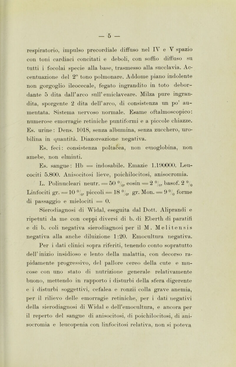 respiratorio, impulso precordiale diffuso nel I\ e V spazio con toid cardiaci concitati e deboli, con soffio diffuso su tutti i focolai specie alla base, trasmesso alla succlavia. Ac- centuazione del 2° tono polmonare. Addome piano indolente non gorgoglio ileocecale, fegato ingrandito in toto debor- dante 5 dita dall’arco sull’emiclaveare. Milza pure ingran- dita, sporgente 2 dita dell’arco, di consistenza un po’ au- mentata. Sistema nervoso normale. Esame oftalmoscopico: numerose emorragie retiniche puntiformi e a piccole chiazze. Es. urine : Dens. lOlS, senza albumina, senza zucchero, uro- bilina in quantità. Diazoreazione negativa. Es. feci : consistenza poltacea, non emoglobina, non amebe, non elminti. Es. sangue; Hb = indosabile. Emazie 1.190000. Leu- cociti 5.800. Anisocitosi lieve, poichilocitosi, anisocromia. L. Polinucleari neutr. = 50 eosin — 2 basof. 2 ^ ^ Linfociti gr. = 10 piccoli = 18 ^ q, gr. Mon. = 9 forme di passaggio e mielociti = 0. Sierodiagnosi di AVidal, eseguita dal Dott. Aliprandi e ripetuti da me con ceppi diversi di b. di Eberth di paratifi e di b. coli negativa sierodiagnosi per il M . M e 1 i t e n s i s negativa alla anche diluizione 1:20. Emocultu]*a negativa. Per i dati clinici sopra riferiti, tenendo conto sopratutto dell’inizio insidioso e lento della malattia, con decorso ra- / pidamente progressivo, del pallore cereo della cute e mu- cose con uno stato di nutrizione generale relativamente buono, mettendo in rapporto i disturbi della sfera digerente e i disturbi soggettivi, cefalea e ronzii colla grave anemia, per il rilievo delle emorragie retiniche, per i dati negativi della sierodiagnosi di Widal e dell’emocultura, e ancora per il reperto del sangue di anisocitosi, di poichilocitosi, di ani- socromia e leucopenia con linfocitosi relativa, non si poteva