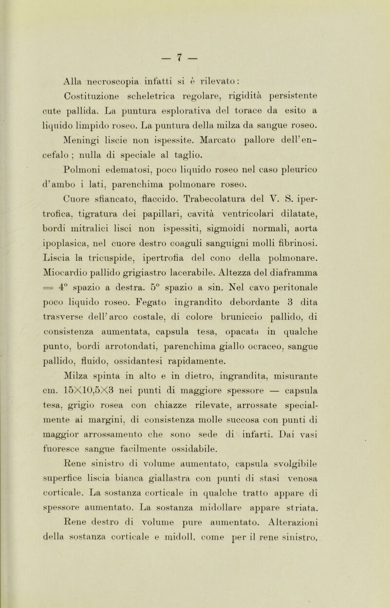 Alla necroscopia infatti si è rilevato : Costituzione scheletrica regolare, rigidità persistente cute pallida. La puntura esplorativa del torace da esito a liquido limpido roseo. La puntura della milza da sangue roseo. l\[eningi liscie non ispessite. Marcato pallore dell’en- cefalo ; nulla di speciale al taglio. Polmoni edematosi, poco liquido roseo nel caso pleurico d’ambo i lati, parenchima polmonare roseo. Onore sfiancato, flaccido. Trabecolatura del V. S. iper- trofica, tigratura dei papillari, cavità ventricolari dilatate, bordi mitralici lisci non ispessiti, sigmoidi normali, aorta ipoplasica, nel cuore destro coaguli sanguigni molli fibrinosi. Liscia la tricuspide, ipertrofia del cono della polmonare. Miocardio pallido grigiastro lacerabile. Altezza del diaframma = 4° spazio a destra. 5° spazio a sin. Nel cavo peritonale poco liquido roseo. Fegato ingrandito debordante 3 dita trasverse dell’ arco costale, di colore bruniccio pallido, di consistenza aumentata, capsula tesa, opacata in qualche punto, bordi arrotondati, parenchima giallo ocraceo, sangue pallido, fluido, ossidantesi rapidamente. Milza spinta in alto e in dietro, ingrandita, misurante cin. 15X10,5X3 nei punti di maggiore spessore — capsula tesa, grigio rosea con chiazze rilevate, arrossate special- mente ai margini, di consistenza molle succosa con punti di maggior arrossamento che sono sede di infarti. Dai vasi fuoresce sangue fàcilmente ossidabile. Rene sinistro di volume aumentato, capsula svolgilnle superfice liscia bianca giallastra con punti di stasi venosa corticale. La sostanza corticale in qualche tratto appare di spessore aumentato. La sostanza midollare appare striata. Rene destro di volnme pure aumentato. Alterazioni della sostanza corticale e midoll, come per il rene sinistro.