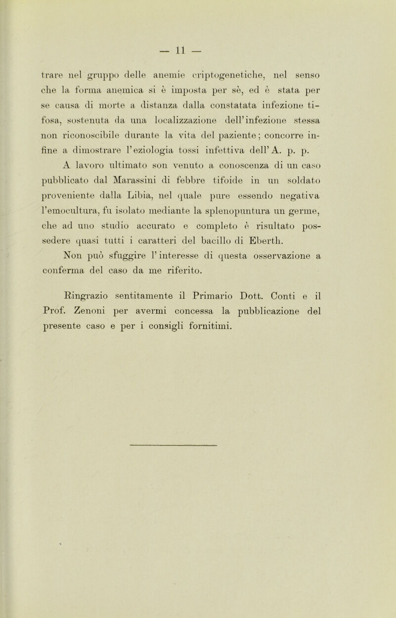 trare nel gruppo delle anemie criptogenetiche, nel senso che la forma anemica si è imposta per se, ed è stata per se causa di morte a distanza dalla constatata infezione ti- fosa, sostenuta da una localizzazione dell’infezione stessa non riconoscibile durante la vita del paziente ; concorre in- fine a dimostrare l’eziologia tossi infettiva dell’A. p. p. A lavoro ultimato son venuto a conoscenza di un caso pubblicato dal Marassini di febbre tifoide in un soldato proveniente dalla Libia, nel quale pure essendo negativa l’emocultura, fu isolato mediante la splenopuntura un germe, che ad uno studio accurato e completo è risultato pos- sedere quasi tutti i caratteri del bacillo di Eberth. Non può sfuggire l’interesse di questa osservazione a conferma del caso da me riferito. Ringrazio sentitamente il Primario Dott. Conti e il Prof. Zenoni per avermi concessa la pubblicazione del presente caso e per i consigli fornitimi.
