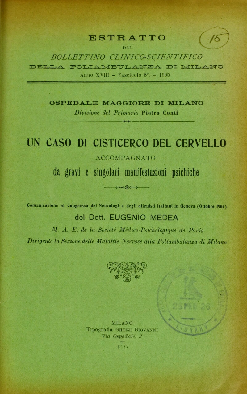 BOLLETTINO CLINICO-SCIENTIFICO ID-EILjXj-A. POLI^lMBUILÌìITZA IDI MILilNO Anno XV111 - Fascicolo 8°. - 1905 OSPEDALE MAGGIORE DI MILANO Divisione del Primario Pietro Conti ■\ miti ; UN CASO DI CISTICERCO DEL CERVELLO ACCOMPAGNATO da gravi e singolari manifestazioni psichiche Comunicazione al Congresso dei Neurologi e degli alienisti Italiani in Genova (Ottobre 1904) del Dott. EUGENIO MEDEA % M A. E. de la Socicté Mèdico-Psichologique de Paris Dirigente la Sezione delle Malattie Nervose alla Poliambulanza di Milano MILANO Tipografia Ghezzi Giovanni Via Ospedale, 3