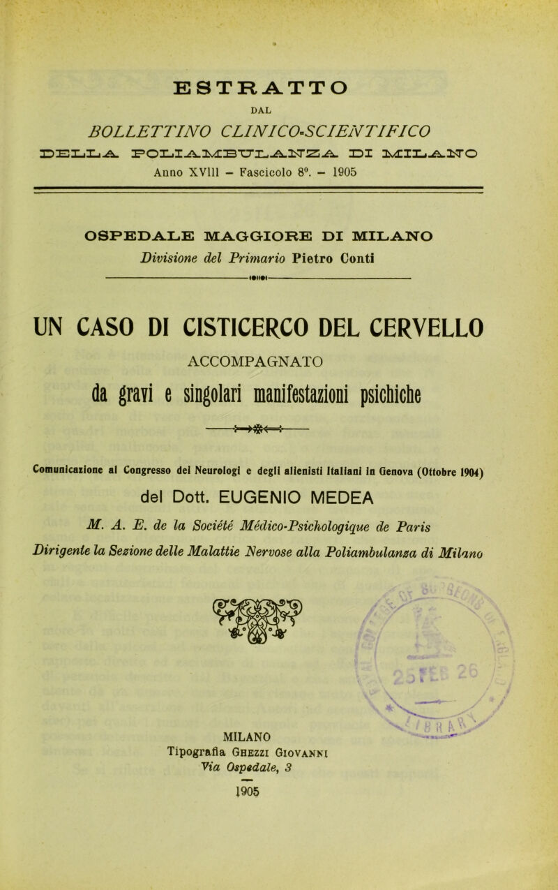 ESTRATTO DAL BOLLETTINO CLINICO-SCIENTIFICO DELLA IDI MILiilTO Anno XV111 - Fascicolo 8°. - 1905 OSPEDALE MAGGIORE DI MILANO Divisione del Primario Pietro Conti «•*»•« UN CASO DI CISTICERCO DEL CERVELLO ACCOMPAGNATO da gravi e singolari manifestazioni psichiche «-X8K-4- Comunicazione al Congresso dei Neurologi e degli alienisti Italiani in Genova (Ottobre 1904) del Dott. EUGENIO MEDEA M. A. E. de la Société Mèdico-Psichologìque de Paris Dirigente la Sezione delle Malattie Nervose alla Poliambulanza di Milano Tipografia Ghezzi Giovanni Via Ospedale, 3 1905