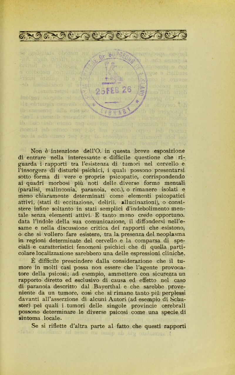 > ÌP r-*v f\v- v •’ ' fi Non è intenzione dell’O. in questa breve esposizione di entrare nella interessante e difficile questione che ri- guarda i rapporti tra 1’esistenza di tumori nel cervello e Finsorgere di disturbi psichici, i quali possono presentarsi sotto forma di vere e proprie psicopatie, corrispondendo ai quadri morbosi più noti delle diverse forme mentali (paralisi, malinconia, paranoia, ecc,), o rimanere isolati e meno chiaramente determinati come elementi psicopatici attivi, (stati di eccitazione, delirii, allucinazioni), o consi- stere infine soltanto in stati semplici d’indebolimento men- tale senza elementi attivi. E tanto meno crede opportuno, data l’indole della sua comunicazione, il diffondersi nell’e- same e nella discussione critica dei rapporti che esistono, o che si vollero fare esistere, tra la presenza del neoplasma in regioni determinate del cervello e la comparsa di spe- ciali-e caratteristici fenomeni psichici che di quella parti- colare localizzazione sarebbero una delle espressioni cliniche. E difficile prescindere dalla considerazione che il tu- more in molti casi possa non essere che l’agente provoca- tore della psicosi ; ad esempio, ammettere con sicurezza un rapporto diretto ed esclusivo di causa ed effetto nel caso di paranoia descritto dal Bayerthal e che sarebbe prove- niente da un tumore, così che si rimane tanto più perplessi davanti all’asserzione di alcuni Autori (ad esempio di Schu- ster) pei quali i tumori delle singole provincie cerebrali possono determinare le diverse psicosi come una specie di sin toma locale. Se si riflette d’altra parte al fatto che questi rapporti