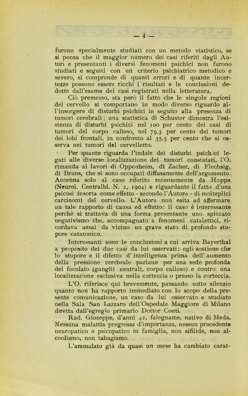 furono specialmente studiati con un metodo statistico, se si pensa che il maggior numero dei casi riferiti dagli Au- tori e presentanti i diversi fenomeni psichici non furono studiati e seguiti con un criterio psichiatrico metodico e severo, si comprende di quanti errori e di quante incer- tezze possono essere ricchi i risultati e le conclusioni de- dotte dall'esame dei casi registrati nella letteratura. Ciò premesso, sta però il fatto che le singole regioni del cervello si comportano in modo diverso riguardo al- l’insorgere di disturbi psichici in seguito alla presenza di tumori cerebrali ; una statistica di Schuster dimostra resi- stenza di disturbi psichici nel ioo per cento dei casi di tumori del corpo calloso, nel 79,3 per cento dei tumori dei lobi frontali, in confronto al 35,5 per cento che si os- serva nei tumori del cervelletto. ' Per quanto riguarda l’indole dei disturbi psichici le- gati alle diverse localizzazione dei tumori constatati. l’O. rimanda ai lavori di Oppenheim, di Zacher, di Flechsig, di Bruns, che si sono occupati diffusamente dell’argomento. Accenna solo al caso riferito recentemente da Hoppe (Neurol. Centralbl. N. 2, 1904) e riguardante il fatto d’una psicosi insorta come effetto - secondo l’Autore - di molteplici carcinomi del cervello. L’Autore non esita ad affermare un tale rapporto di causa ed eftetto: il caso è interessante perchè si trattava di una forma presentante uno spiccato negativismo che, accompagnato a fenomeni catalettici, ri- cordava assai da vicino un grave stato di profondo stu- pore catatonico. Interessanti sono le conclusioni a cui arriva Bayerthal a proposito dei due casi da lui osservati; egli sostiene che lo stupore e il difetto d’intelligenza prima dell’ aumento della pressione cerebrale parlano per una sede profonda del focolaio (gangJii centrali, corpo calloso) e contro una localizzazione esclusiva nella corteccia o presso la corteccia. L’O. riferisce qui brevemente, passando sotto silenzio quanto non ha rapporto immediato con lo scopo della pre- sente comunicazione, un caso da lui osservato e studiato nella Sala San Lazzaro dell’Ospedale Maggiore di Milano diretta dall’egregio primario Dottor Conti. Rad. Giuseppe, d’anni 42, falegname, nativo di Meda. Nessuna malattia pregressa d’importanza, nessun precedente neuropatico o psicopatico in famiglia, non sifilide, non al- coolismo, non tabagismo. L’ammalato già da quasi un mese ha cambiato carat-