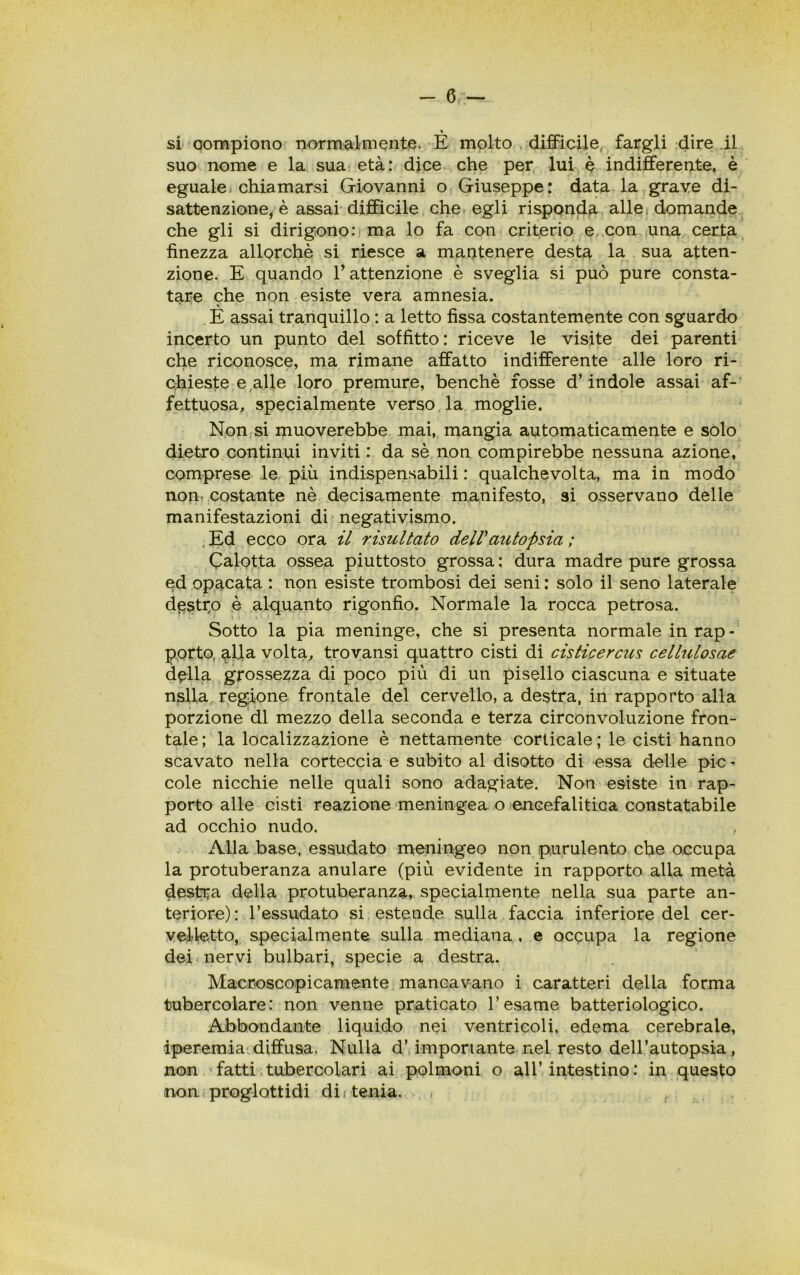 » si Qompiono normalmente. E molto difficile fargli dire il suo nome e la sua età: dice che per lui è indifferente, è egualej chiamarsi Giovanni o Giuseppe: data la grave di- sattenzione, è assai difficile che egli risponda alle, domande che gli si dirigono .‘ima lo fa con criterio e con una certa finezza allorché si riesce a mantenere desta la sua atten- zione. E quando l’attenzione è sveglia si può pure consta- tare che non esiste vera amnesia. E assai tranquillo : a letto fissa costantemente con sguardo incerto un punto del soffitto: riceve le visite dei parenti che riconosce, ma rimane affatto indifferente alle loro ri- chieste e alle loro premure, benché fosse d’indole assai af- fettuosa, specialmente verso la moglie. Non si muoverebbe mai, mangia automaticamente e solo dietro continui inviti : da sé non compirebbe nessuna azione, comprese le più indispensabili : qualchevolta, ma in modo non, costante nè decisamente manifesto, si osservano delle manifestazioni di negativismo. . Ed ecco ora il risultato dell'autopsia ; Calotta ossea piuttosto grossa : dura madre pure grossa ed opacata : non esiste trombosi dei seni : solo il seno laterale destro è alquanto rigonfio. Normale la rocca petrosa. 1 ■ Sotto la pia meninge, che si presenta normale in rap- porto, al.la volta, trovansi quattro cisti di cisticercus cellulosae della grossezza di poco più di un pisello ciascuna e situate nslla regione frontale del cervello, a destra, in rapporto alla porzione di mezzo della seconda e terza circonvoluzione fron- tale ; la localizzazione è nettamente corticale ; le cisti hanno scavato nella corteccia e subito al disotto di essa delle pie - cole nicchie nelle quali sono adagiate. Non esiste in rap- porto alle cisti reazione meningea o encefalitica constatabile ad occhio nudo. Alla base, essudato meningeo non purulento che occupa la protuberanza anulare (più evidente in rapporto alla metà destra della protuberanza, specialmente nella sua parte an- teriore): l’essudato si estende sulla faccia inferiore del cer- velletto, specialmente sulla mediana , e ocqupa la regione dei nervi bulbari, specie a destra. Macroscopicamente mancavano i caratteri della forma tubercolare: non venne praticato l’esame batteriologico. Abbondante liquido nei ventricoli, edema cerebrale, iperemia diffusa. Nulla d’importante nel resto dell’autopsia, non fatti tubercolari ai polmoni o all’intestino: in questo non proglottidi di; tenia. , , . r