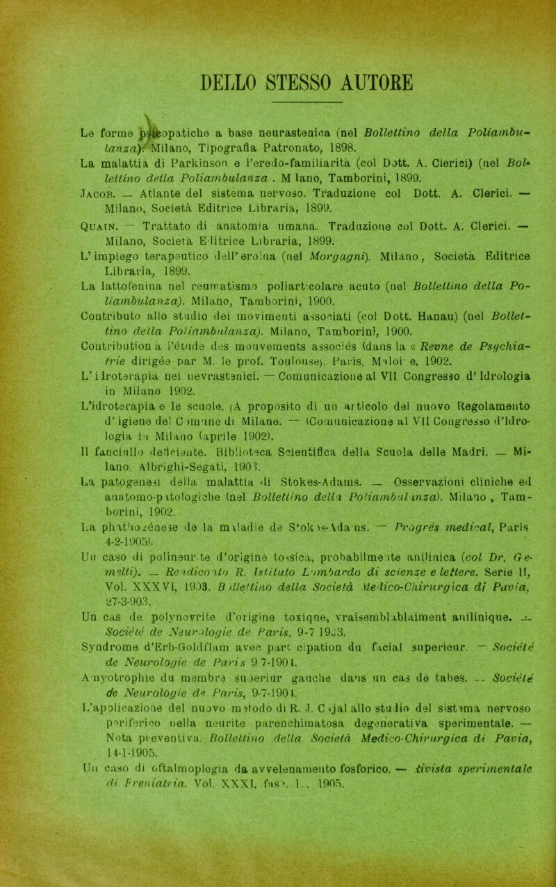 DELLO STESSO AUTORE Le forme psicopatiche a base neurasteniea (nel Bollettino della Poliambu- lanza)-. Milano, Tipografia Patronato, 1898. La malattia di Parkinson e l’eredo-familiarità (col Dott. A. Clerici) (nel Bol- lettino detta Poliambulanza . M lano, Tamborini, 1899. Jacob. — Atlante del sistema nervoso. Traduzione col Dott. A. Clerici. — Milano, Società Editrice Libraria, 1899. Quain. — Trattato di anatomia umana. Traduzione col Dott. A. Clerici. — Milano, Società Editrice Libraria, 1899. L’impiego terapeutico dell’eroina (nel Morgagni). Milano, Società Editrice Libraria, 1899. La lattofenina nel reumatismo poliarticolare acuto (nel Bollettino della Po- liambulanza). Milano, Tamborini, 1900. Contributo allo studio dei movimenti associati (col Dott. Hanau) (nel Bollet- tino della Poliambulanza). Milano, Tamborini, 1900. Contribution à l’étude des mouvements associés (dans la « Revne de Psi/chia- trie dirigée par M. le prof. Toulouse). Paris, Malore, 1902. L’ilroterapia nei nevrastenici. — Comuuicazione al VII Congresso d’idrologia in Milano 1902. L’idroterapia e le scuole. (A proposito di un articolo del nuovo Regolamento d’igiene del C rimane di Milane. — (Comunicazione al VII Congresso d’idro- logia in Milano (aprile 1902). Il fanciullo deficiente. Biblioteca Scientifica della Scuola delle Madri. — Mi- lano. Albrighi-Segati, 1901. La patogenesi della malattia di Stokes-Adams. _ Osservazioni cliniche ed anatomo-p ttologiche (nel Bollettino della Poliambul inza). Milano, Tam- borini, 1902. La phatboiénese de la miladie de Stok vs-.Ada ns. ~ Progrès medicai, Paris 4-2-1905). Un caso di polineurde d’origine tossica, probabilmente anilinica (col Dr. Ge- metti). — Rendiconto R. Istituto Lombardo di scienze e lettere. Serie II, Voi. XXXVI, 1903. B dieitino della Società Medico-Chirurgica di Pavia, 27-3-903. Un cas de polynevrite d'origine toxiqne, vraisembl iblaiment anilinique. Société de Neurologie de Paris, 9-7 1903. Syndrome d’Erb-Goldflam aveo pari, cipation du facial superieur. — Société de Neurologie de Paris 9 7-1901. Amyotrophie du membro su aeriur gaucbe dans un cas de tabes. — Société de Neurologie de Paris, 9-7-1901. I/apolicazione del nuovo metodo di R. J. C «jal allo studio del sistema nervoso periferico nella neurite parenchimatosa degenerativa sperimentale. — Nota pr eventiva. Bollettino della Società Medico Chirurgica di Pavia, 14-1-1905. Un caso di oftalmoplogia da avvelenamento fosforico. — divista sperimentale di Freniatria. Voi. XXXI, fas\ 1., 1905.