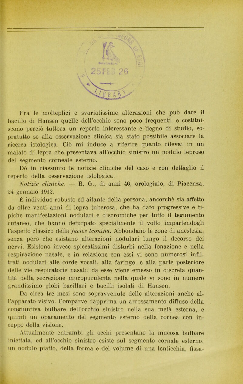 *7 Fra le molteplici e svariatissime alterazioni che può dare il bacillo di Hansen quelle deH’occhio sono poco frequenti, e costitui- scono perciò tuttora un reperto interessante e 'degno di studio, so- pratutto se alla osservazione clinica sia stato possibile associare la ricerca istologica. Ciò mi induce a riferire quanto rilevai in un malato di lepra che presentava all’occhio sinistro un nodulo leproso del segmento corneale esterno. Dò in riassunto le notizie cliniche del caso e con dettaglio il reperto della osservazione istologica. Notizie cliniche. — B. G., di anni 46, orologiaio, di Piacenza, 24 gennaio 1912. È individuo robusto ed aitante della persona, ancorché sia affetto da oltre venti anni di lepra tuberosa, che ha dato progressive e ti- piche manifestazioni nodulari e discromiche per tutto il tegumento cutaneo, che hanno deturpato specialmente il volto impartendogli l’aspetto classico della facies leonina. Abbondano le zone di anestesia, senza però che esistano alterazioni nodulari lungo il decorso dei nervi. Esistono invece spiccatissimi disturbi nella fonazione e nella respirazione nasale, e in relazione con essi vi sono numerosi infil- trati nodulari alle corde vocali, alla faringe, e alla parte posteriore delle vie respiratorie nasali; da esse viene emesso in discreta quan- tità della secrezione mucopurulenta nella quale vi sono in numero grandissimo globi bacillari e bacilli isolati di Hansen. Da circa tre mesi sono sopravvenute delle alterazioni anche al- l’apparato visivo. Comparve dapprima un arrossamento diffuso della congiuntiva bulbare dell’occhio sinistro nella sua metà esterna, e quindi un opacamento del segmento esterno della cornea con in- ceppo della visione. Attualmente entrambi gli occhi presentano la mucosa bulbare iniettata, ed all’occhio sinistro esiste sul segmento cornale esterno, un nodulo piatto, della forma e del volume di una lenticchia, fìssa-