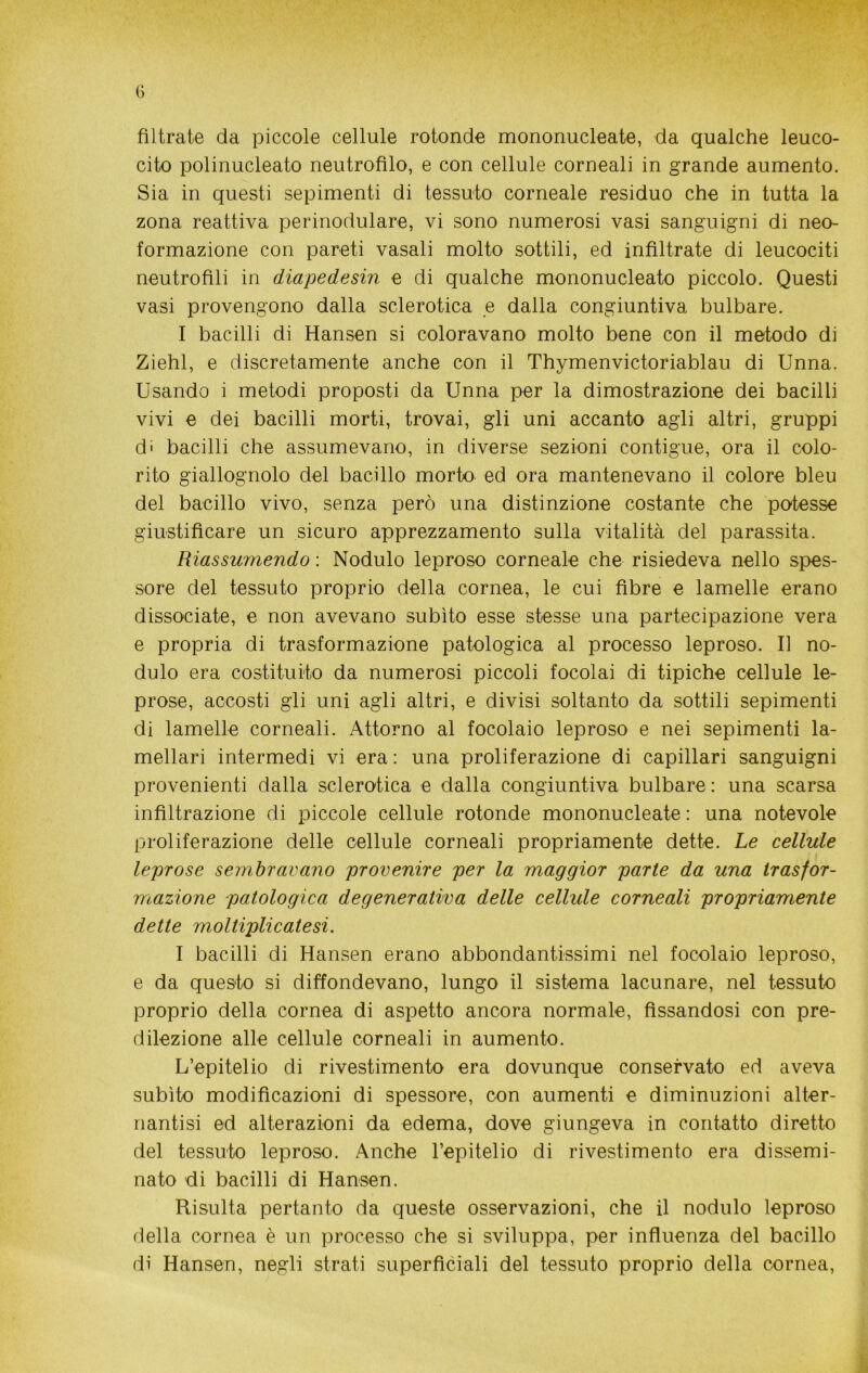 G filtrate da piccole cellule rotonde mononucleate, da qualche leuco- cito polinucleato neutrofilo, e con cellule corneali in grande aumento. Sia in questi sepimenti di tessuto corneale residuo che in tutta la zona reattiva perinodulare, vi sono numerosi vasi sanguigni di neo- formazione con pareti vasali molto sottili, ed infiltrate di leucociti neutrofìli in diapedesin e di qualche mononucleato piccolo. Questi vasi provengono dalla sclerotica e dalla congiuntiva bulbare. I bacilli di Hansen si coloravano molto bene con il metodo di Ziehl, e discretamente anche con il Thymenvictoriablau di Unna. Usando i metodi proposti da Unna per la dimostrazione dei bacilli vivi e dei bacilli morti, trovai, gli uni accanto agli altri, gruppi di bacilli che assumevano, in diverse sezioni contigue, ora il colo- rito giallognolo del bacillo morto ed ora mantenevano il colore bleu del bacillo vivo, senza però una distinzione costante che potesse giustificare un sicuro apprezzamento sulla vitalità del parassita. Riassumendo : Nodulo leproso corneale che risiedeva nello spes- sore del tessuto proprio della cornea, le cui fibre e lamelle erano dissociate, e non avevano subito esse stesse una partecipazione vera e propria di trasformazione patologica al processo leproso. Il no- dulo era costituito da numerosi piccoli focolai di tipiche cellule le- prose, accosti gli uni agli altri, e divisi soltanto da sottili sepimenti di lamelle corneali. Attorno al focolaio leproso e nei sepimenti la- mellari intermedi vi era : una proliferazione di capillari sanguigni provenienti dalla sclerotica e dalla congiuntiva bulbare : una scarsa infiltrazione di piccole cellule rotonde mononucleate : una notevole proliferazione delle cellule corneali propriamente dette. Le cellule leprose sembravano provenire per la maggior parte da una trasfor- mazione patologica degenerativa delle cellule corneali propriamente dette moltiplicatesi. I bacilli di Hansen erano abbondantissimi nel focolaio leproso, e da questo si diffondevano, lungo il sistema lacunare, nel tessuto proprio della cornea di aspetto ancora normale, fissandosi con pre- dilezione alle cellule corneali in aumento. L’epitelio di rivestimento era dovunque conservato ed aveva subito modificazioni di spessore, con aumenti e diminuzioni alter- nantisi ed alterazioni da edema, dove giungeva in contatto diretto del tessuto leproso. Anche l’epitelio di rivestimento era dissemi- nato di bacilli di Hansen. Risulta pertanto da queste osservazioni, che il nodulo leproso della cornea è un processo che si sviluppa, per influenza del bacillo di Hansen, negli strati superficiali del tessuto proprio della cornea,