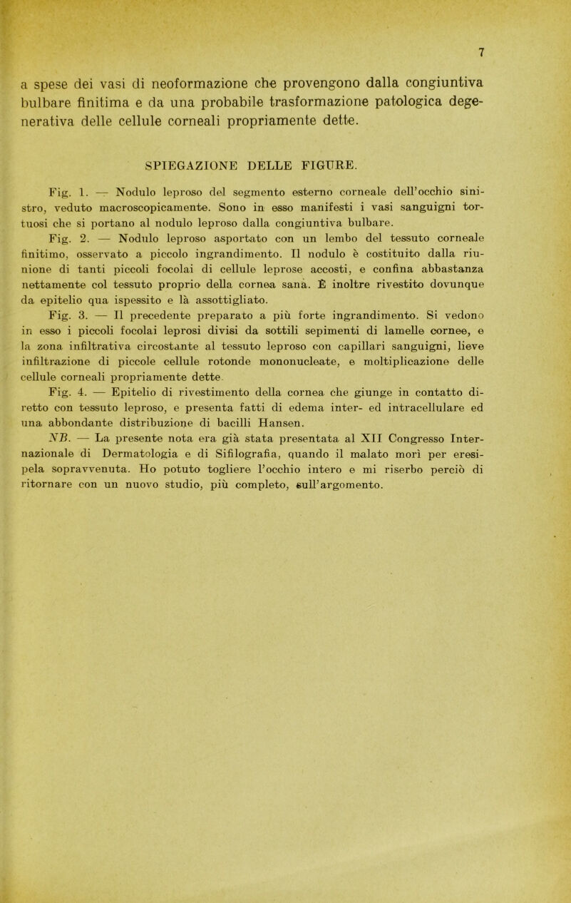 a spese dei vasi di neoformazione che provengono dalla congiuntiva bulbare finitima e da una probabile trasformazione patologica dege- nerativa delle cellule corneali propriamente dette. SPIEGAZIONE DELLE FIGURE. Fig. 1. — Nodulo leproso del segmento esterno corneale dell’occhio sini- stro, veduto macroscopicamente. Sono in esso manifesti i vasi sanguigni tor- tuosi che si portano al nodulo leproso dalla congiuntiva bulbare. Fig. 2. — Nodulo leproso asportato con un lembo del tessuto corneale finitimo, osservato a piccolo ingrandimento. Il nodulo è costituito dalla riu- nione di tanti piccoli focolai di cellule leprose accosti, e confina abbastanza nettamente col tessuto proprio della cornea sana. È inoltre rivestito dovunque da epitelio qua ispessito e là assottigliato. Fig. 3. — Il precedente preparato a più forte ingrandimento. Si vedono in esso i piccoli focolai leprosi divisi da sottili sepimenti di lamelle cornee, e la zona infìltrativa circostante al tessuto leproso con capillari sanguigni, lieve infiltrazione di piccole cellule rotonde mononucleate, e moltiplicazione delle cellule corneali propriamente dette. Fig. 4. — Epitelio di rivestimento della cornea che giunge in contatto di- retto con tessuto leproso, e presenta fatti di edema inter- ed intracellulare ed una abbondante distribuzione di bacilli Hansen. NB. — La presente nota era già stata presentata al XII Congresso Inter- nazionale di Dermatologia e di Sifilografìa, quando il malato morì per eresi- pela sopravvenuta. Ho potuto togliere l’occhio intero e mi riserbo perciò di ritornare con un nuovo studio, più completo, sull’argomento.